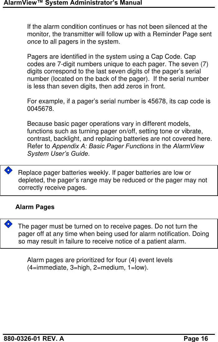 AlarmView™ System Administrator’s Manual880-0326-01 REV. A Page 16If the alarm condition continues or has not been silenced at themonitor, the transmitter will follow up with a Reminder Page sentonce to all pagers in the system.Pagers are identified in the system using a Cap Code. Capcodes are 7-digit numbers unique to each pager. The seven (7)digits correspond to the last seven digits of the pager’s serialnumber (located on the back of the pager).  If the serial numberis less than seven digits, then add zeros in front.For example, if a pager’s serial number is 45678, its cap code is0045678.Because basic pager operations vary in different models,functions such as turning pager on/off, setting tone or vibrate,contrast, backlight, and replacing batteries are not covered here.Refer to Appendix A: Basic Pager Functions in the AlarmViewSystem User’s Guide.   Replace pager batteries weekly. If pager batteries are low ordepleted, the pager’s range may be reduced or the pager may notcorrectly receive pages.Alarm Pages   The pager must be turned on to receive pages. Do not turn thepager off at any time when being used for alarm notification. Doingso may result in failure to receive notice of a patient alarm.Alarm pages are prioritized for four (4) event levels(4=immediate, 3=high, 2=medium, 1=low).