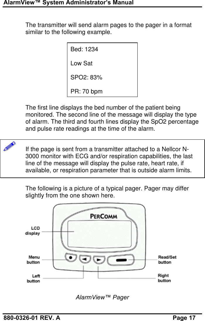 AlarmView™ System Administrator’s Manual880-0326-01 REV. A Page 17The transmitter will send alarm pages to the pager in a formatsimilar to the following example.Bed: 1234Low SatSPO2: 83%PR: 70 bpmThe first line displays the bed number of the patient beingmonitored. The second line of the message will display the typeof alarm. The third and fourth lines display the SpO2 percentageand pulse rate readings at the time of the alarm.!!!!!!   If the page is sent from a transmitter attached to a Nellcor N-3000 monitor with ECG and/or respiration capabilities, the lastline of the message will display the pulse rate, heart rate, ifavailable, or respiration parameter that is outside alarm limits.The following is a picture of a typical pager. Pager may differslightly from the one shown here.AlarmView™ Pager