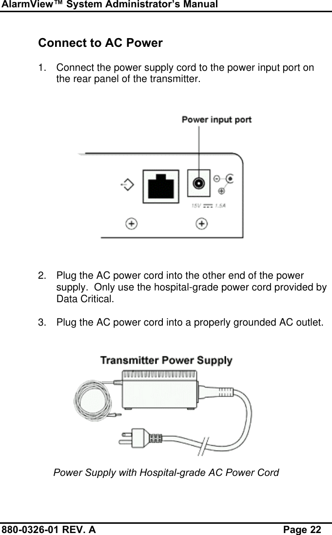 AlarmView™ System Administrator’s Manual880-0326-01 REV. A Page 22Connect to AC Power1. Connect the power supply cord to the power input port onthe rear panel of the transmitter.2. Plug the AC power cord into the other end of the powersupply.  Only use the hospital-grade power cord provided byData Critical.3. Plug the AC power cord into a properly grounded AC outlet.Power Supply with Hospital-grade AC Power Cord