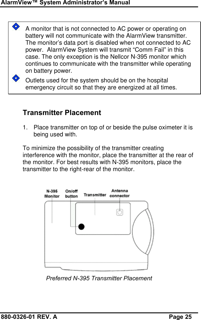 AlarmView™ System Administrator’s Manual880-0326-01 REV. A Page 25A monitor that is not connected to AC power or operating onbattery will not communicate with the AlarmView transmitter.The monitor’s data port is disabled when not connected to ACpower.  AlarmView System will transmit “Comm Fail” in thiscase. The only exception is the Nellcor N-395 monitor whichcontinues to communicate with the transmitter while operatingon battery power.Outlets used for the system should be on the hospitalemergency circuit so that they are energized at all times.Transmitter Placement1. Place transmitter on top of or beside the pulse oximeter it isbeing used with.To minimize the possibility of the transmitter creatinginterference with the monitor, place the transmitter at the rear ofthe monitor. For best results with N-395 monitors, place thetransmitter to the right-rear of the monitor.Preferred N-395 Transmitter Placement