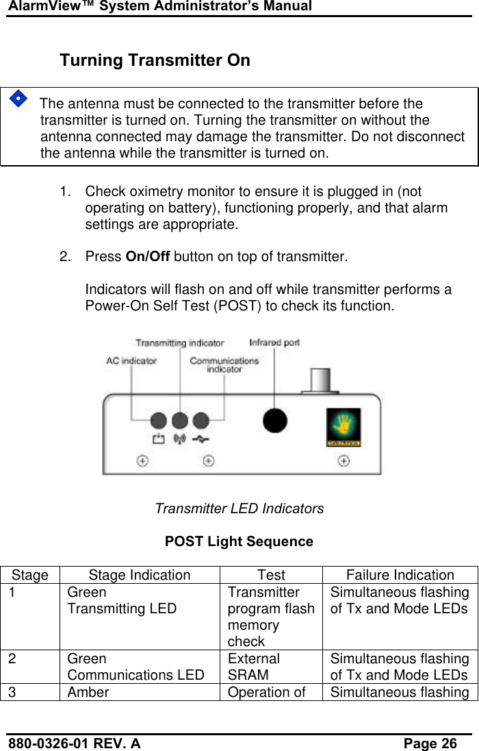 AlarmView™ System Administrator’s Manual880-0326-01 REV. A Page 26Turning Transmitter On   The antenna must be connected to the transmitter before thetransmitter is turned on. Turning the transmitter on without theantenna connected may damage the transmitter. Do not disconnectthe antenna while the transmitter is turned on.1. Check oximetry monitor to ensure it is plugged in (notoperating on battery), functioning properly, and that alarmsettings are appropriate.2. Press On/Off button on top of transmitter.Indicators will flash on and off while transmitter performs aPower-On Self Test (POST) to check its function.Transmitter LED IndicatorsPOST Light SequenceStage Stage Indication Test Failure Indication1GreenTransmitting LED Transmitterprogram flashmemorycheckSimultaneous flashingof Tx and Mode LEDs2GreenCommunications LED ExternalSRAM Simultaneous flashingof Tx and Mode LEDs3Amber Operation of Simultaneous flashing