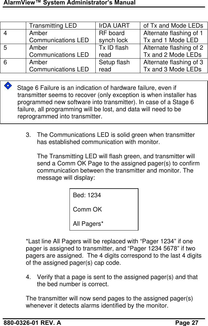 AlarmView™ System Administrator’s Manual880-0326-01 REV. A Page 27Transmitting LED IrDA UART of Tx and Mode LEDs4AmberCommunications LED RF boardsynch lock Alternate flashing of 1Tx and 1 Mode LED5AmberCommunications LED Tx ID flashread Alternate flashing of 2Tx and 2 Mode LEDs6AmberCommunications LED Setup flashread Alternate flashing of 3Tx and 3 Mode LEDs   Stage 6 Failure is an indication of hardware failure, even iftransmitter seems to recover (only exception is when installer hasprogrammed new software into transmitter). In case of a Stage 6failure, all programming will be lost, and data will need to bereprogrammed into transmitter.3. The Communications LED is solid green when transmitterhas established communication with monitor.The Transmitting LED will flash green, and transmitter willsend a Comm OK Page to the assigned pager(s) to confirmcommunication between the transmitter and monitor. Themessage will display:Bed: 1234Comm OKAll Pagers**Last line All Pagers will be replaced with “Pager 1234” if onepager is assigned to transmitter, and “Pager 1234 5678” if twopagers are assigned.  The 4 digits correspond to the last 4 digitsof the assigned pager(s) cap code.4. Verify that a page is sent to the assigned pager(s) and thatthe bed number is correct.The transmitter will now send pages to the assigned pager(s)whenever it detects alarms identified by the monitor.