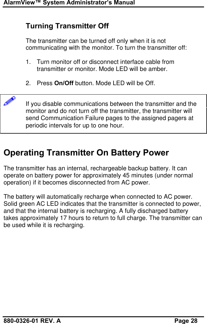 AlarmView™ System Administrator’s Manual880-0326-01 REV. A Page 28Turning Transmitter OffThe transmitter can be turned off only when it is notcommunicating with the monitor. To turn the transmitter off:1. Turn monitor off or disconnect interface cable fromtransmitter or monitor. Mode LED will be amber.2. Press On/Off button. Mode LED will be Off.!!!!!!   If you disable communications between the transmitter and themonitor and do not turn off the transmitter, the transmitter willsend Communication Failure pages to the assigned pagers atperiodic intervals for up to one hour.Operating Transmitter On Battery PowerThe transmitter has an internal, rechargeable backup battery. It canoperate on battery power for approximately 45 minutes (under normaloperation) if it becomes disconnected from AC power.The battery will automatically recharge when connected to AC power.Solid green AC LED indicates that the transmitter is connected to power,and that the internal battery is recharging. A fully discharged batterytakes approximately 17 hours to return to full charge. The transmitter canbe used while it is recharging.