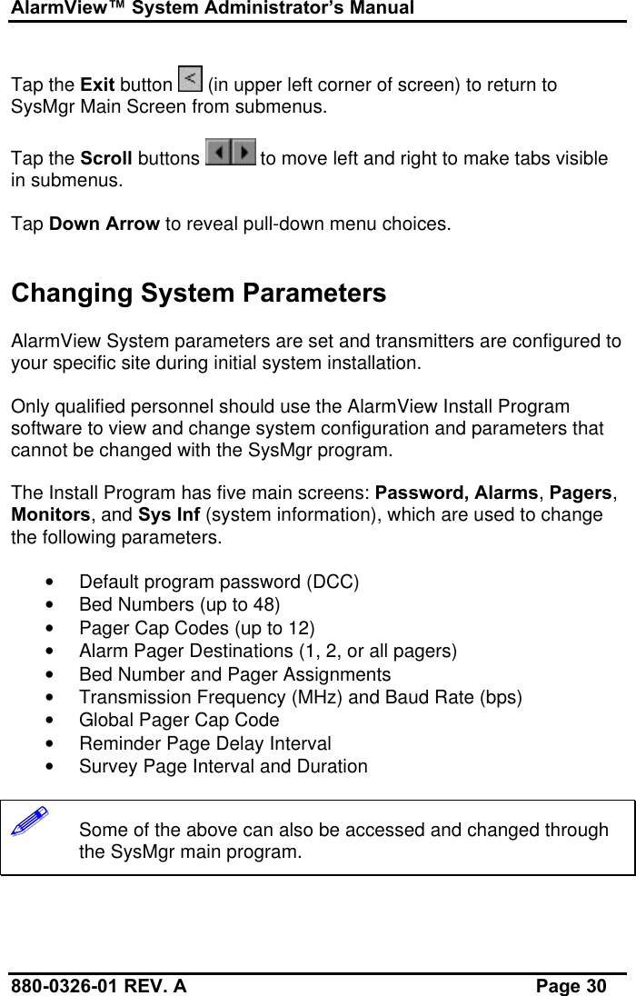 AlarmView™ System Administrator’s Manual880-0326-01 REV. A Page 30Tap the Exit button   (in upper left corner of screen) to return toSysMgr Main Screen from submenus.Tap the Scroll buttons   to move left and right to make tabs visiblein submenus.Tap Down Arrow to reveal pull-down menu choices.Changing System ParametersAlarmView System parameters are set and transmitters are configured toyour specific site during initial system installation.Only qualified personnel should use the AlarmView Install Programsoftware to view and change system configuration and parameters thatcannot be changed with the SysMgr program.The Install Program has five main screens: Password, Alarms, Pagers,Monitors, and Sys Inf (system information), which are used to changethe following parameters.• Default program password (DCC)• Bed Numbers (up to 48)• Pager Cap Codes (up to 12)• Alarm Pager Destinations (1, 2, or all pagers)• Bed Number and Pager Assignments• Transmission Frequency (MHz) and Baud Rate (bps)• Global Pager Cap Code• Reminder Page Delay Interval• Survey Page Interval and Duration!!!!!!   Some of the above can also be accessed and changed throughthe SysMgr main program.