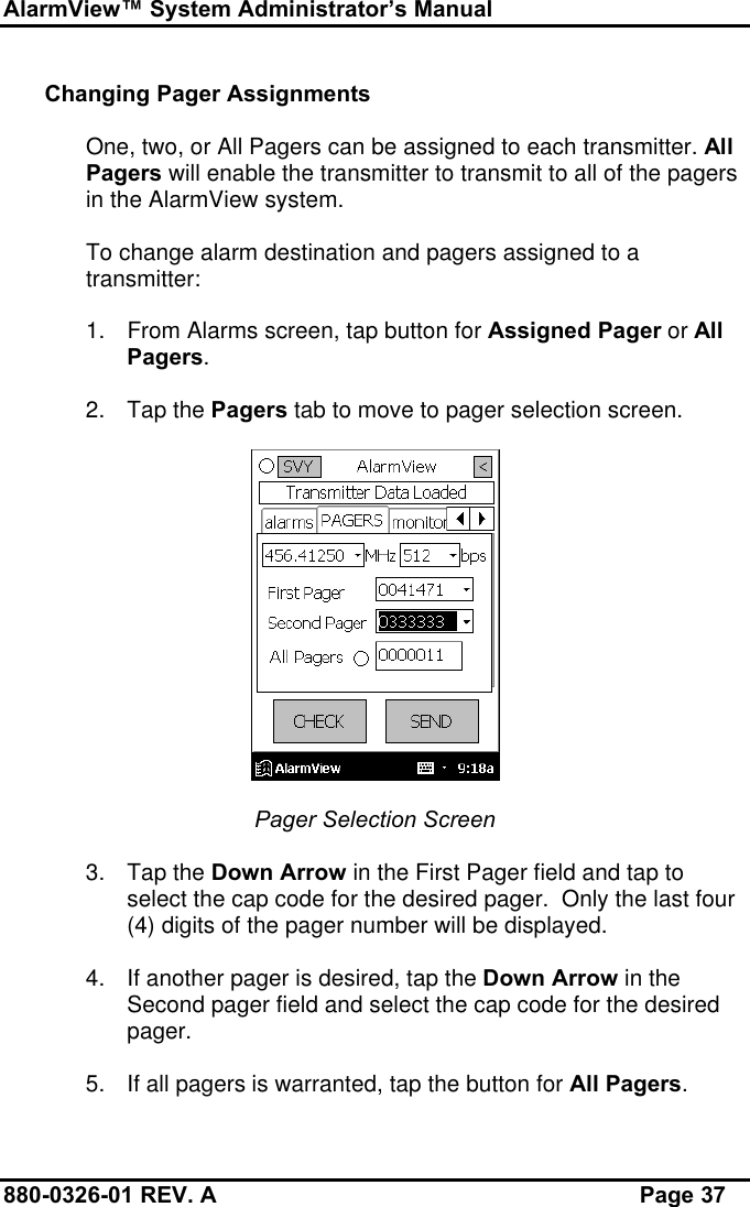 AlarmView™ System Administrator’s Manual880-0326-01 REV. A Page 37Changing Pager AssignmentsOne, two, or All Pagers can be assigned to each transmitter. AllPagers will enable the transmitter to transmit to all of the pagersin the AlarmView system.To change alarm destination and pagers assigned to atransmitter:1. From Alarms screen, tap button for Assigned Pager or AllPagers.2. Tap the Pagers tab to move to pager selection screen.Pager Selection Screen3. Tap the Down Arrow in the First Pager field and tap toselect the cap code for the desired pager.  Only the last four(4) digits of the pager number will be displayed.4. If another pager is desired, tap the Down Arrow in theSecond pager field and select the cap code for the desiredpager.5. If all pagers is warranted, tap the button for All Pagers.