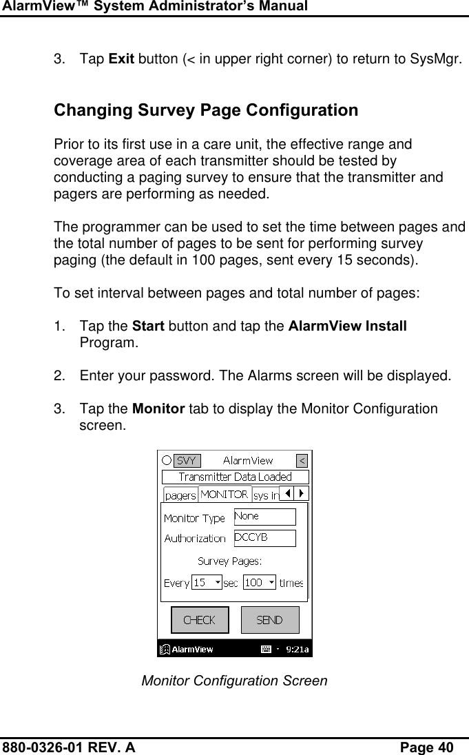 AlarmView™ System Administrator’s Manual880-0326-01 REV. A Page 403. Tap Exit button (&lt; in upper right corner) to return to SysMgr.Changing Survey Page ConfigurationPrior to its first use in a care unit, the effective range andcoverage area of each transmitter should be tested byconducting a paging survey to ensure that the transmitter andpagers are performing as needed.The programmer can be used to set the time between pages andthe total number of pages to be sent for performing surveypaging (the default in 100 pages, sent every 15 seconds).To set interval between pages and total number of pages:1. Tap the Start button and tap the AlarmView InstallProgram.2. Enter your password. The Alarms screen will be displayed.3. Tap the Monitor tab to display the Monitor Configurationscreen.Monitor Configuration Screen