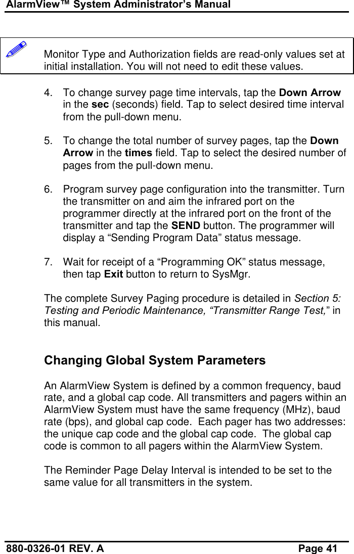 AlarmView™ System Administrator’s Manual880-0326-01 REV. A Page 41!!!!!!   Monitor Type and Authorization fields are read-only values set atinitial installation. You will not need to edit these values.4. To change survey page time intervals, tap the Down Arrowin the sec (seconds) field. Tap to select desired time intervalfrom the pull-down menu.5. To change the total number of survey pages, tap the DownArrow in the times field. Tap to select the desired number ofpages from the pull-down menu.6. Program survey page configuration into the transmitter. Turnthe transmitter on and aim the infrared port on theprogrammer directly at the infrared port on the front of thetransmitter and tap the SEND button. The programmer willdisplay a “Sending Program Data” status message.7. Wait for receipt of a “Programming OK” status message,then tap Exit button to return to SysMgr.The complete Survey Paging procedure is detailed in Section 5:Testing and Periodic Maintenance, “Transmitter Range Test,” inthis manual.Changing Global System ParametersAn AlarmView System is defined by a common frequency, baudrate, and a global cap code. All transmitters and pagers within anAlarmView System must have the same frequency (MHz), baudrate (bps), and global cap code.  Each pager has two addresses:the unique cap code and the global cap code.  The global capcode is common to all pagers within the AlarmView System.The Reminder Page Delay Interval is intended to be set to thesame value for all transmitters in the system.