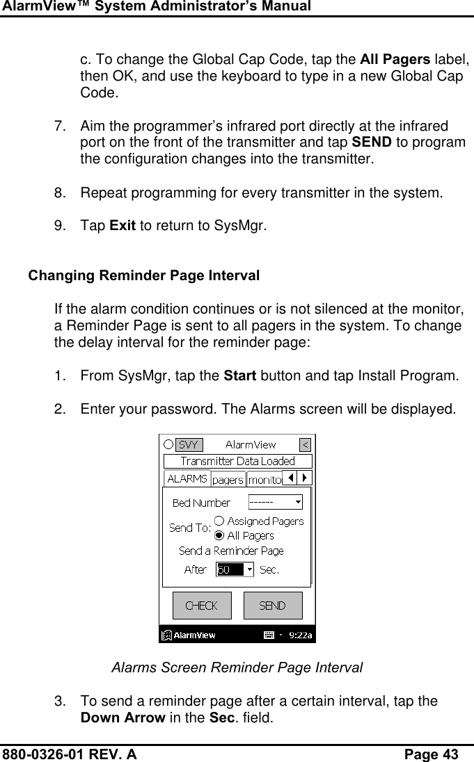 AlarmView™ System Administrator’s Manual880-0326-01 REV. A Page 43c. To change the Global Cap Code, tap the All Pagers label,then OK, and use the keyboard to type in a new Global CapCode.7. Aim the programmer’s infrared port directly at the infraredport on the front of the transmitter and tap SEND to programthe configuration changes into the transmitter.8. Repeat programming for every transmitter in the system.9. Tap Exit to return to SysMgr.Changing Reminder Page IntervalIf the alarm condition continues or is not silenced at the monitor,a Reminder Page is sent to all pagers in the system. To changethe delay interval for the reminder page:1. From SysMgr, tap the Start button and tap Install Program.2. Enter your password. The Alarms screen will be displayed.Alarms Screen Reminder Page Interval3. To send a reminder page after a certain interval, tap theDown Arrow in the Sec. field.