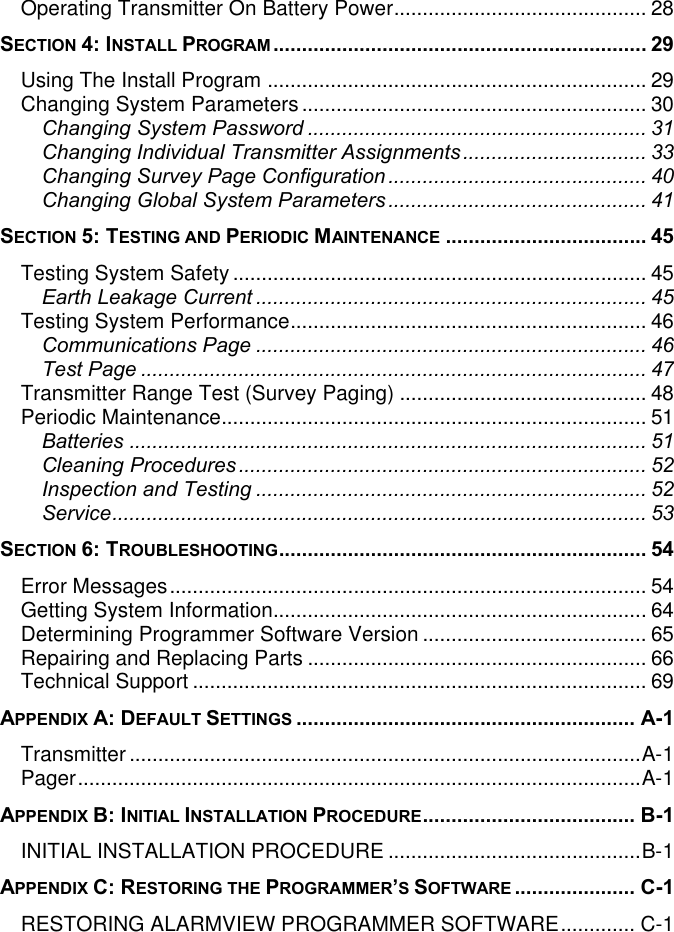 Operating Transmitter On Battery Power............................................ 28SECTION 4: INSTALL PROGRAM................................................................. 29Using The Install Program .................................................................. 29Changing System Parameters............................................................ 30Changing System Password ........................................................... 31Changing Individual Transmitter Assignments................................ 33Changing Survey Page Configuration............................................. 40Changing Global System Parameters............................................. 41SECTION 5: TESTING AND PERIODIC MAINTENANCE ................................... 45Testing System Safety ........................................................................ 45Earth Leakage Current.................................................................... 45Testing System Performance.............................................................. 46Communications Page .................................................................... 46Test Page ........................................................................................ 47Transmitter Range Test (Survey Paging) ........................................... 48Periodic Maintenance.......................................................................... 51Batteries .......................................................................................... 51Cleaning Procedures....................................................................... 52Inspection and Testing .................................................................... 52Service............................................................................................. 53SECTION 6: TROUBLESHOOTING................................................................ 54Error Messages................................................................................... 54Getting System Information................................................................. 64Determining Programmer Software Version ....................................... 65Repairing and Replacing Parts ........................................................... 66Technical Support ............................................................................... 69APPENDIX A: DEFAULT SETTINGS ........................................................... A-1Transmitter .........................................................................................A-1Pager..................................................................................................A-1APPENDIX B: INITIAL INSTALLATION PROCEDURE..................................... B-1INITIAL INSTALLATION PROCEDURE ............................................B-1APPENDIX C: RESTORING THE PROGRAMMER’S SOFTWARE ..................... C-1RESTORING ALARMVIEW PROGRAMMER SOFTWARE............. C-1