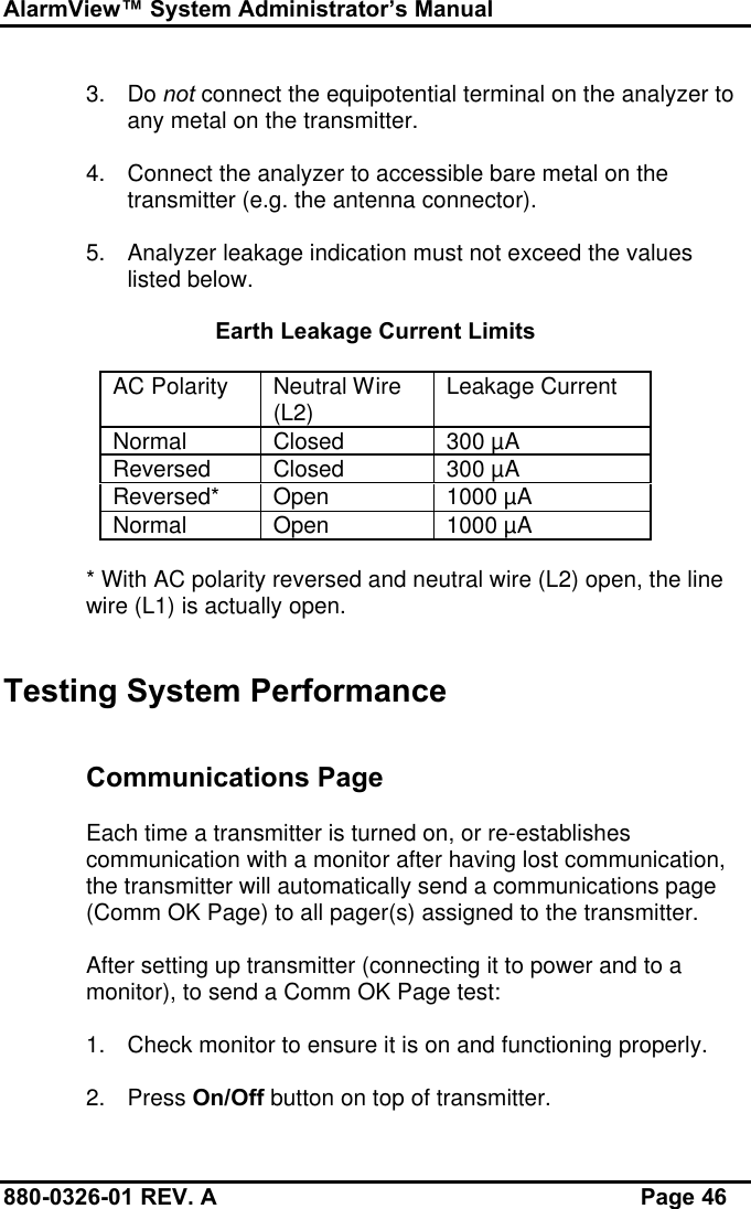 AlarmView™ System Administrator’s Manual880-0326-01 REV. A Page 463. Do not connect the equipotential terminal on the analyzer toany metal on the transmitter.4. Connect the analyzer to accessible bare metal on thetransmitter (e.g. the antenna connector).5. Analyzer leakage indication must not exceed the valueslisted below.Earth Leakage Current LimitsAC Polarity Neutral Wire(L2) Leakage CurrentNormal Closed 300 µAReversed Closed 300 µAReversed* Open 1000 µANormal Open 1000 µA* With AC polarity reversed and neutral wire (L2) open, the linewire (L1) is actually open.Testing System PerformanceCommunications PageEach time a transmitter is turned on, or re-establishescommunication with a monitor after having lost communication,the transmitter will automatically send a communications page(Comm OK Page) to all pager(s) assigned to the transmitter.After setting up transmitter (connecting it to power and to amonitor), to send a Comm OK Page test:1. Check monitor to ensure it is on and functioning properly.2. Press On/Off button on top of transmitter.