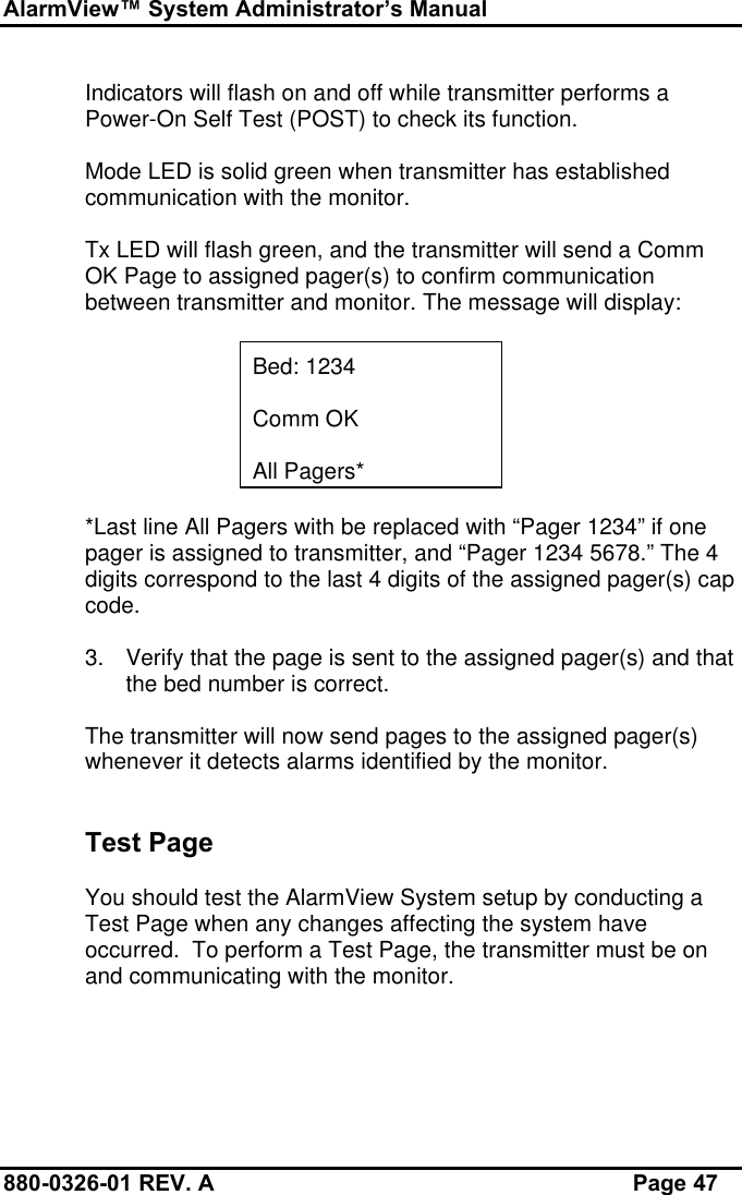 AlarmView™ System Administrator’s Manual880-0326-01 REV. A Page 47Indicators will flash on and off while transmitter performs aPower-On Self Test (POST) to check its function.Mode LED is solid green when transmitter has establishedcommunication with the monitor.Tx LED will flash green, and the transmitter will send a CommOK Page to assigned pager(s) to confirm communicationbetween transmitter and monitor. The message will display:Bed: 1234Comm OKAll Pagers**Last line All Pagers with be replaced with “Pager 1234” if onepager is assigned to transmitter, and “Pager 1234 5678.” The 4digits correspond to the last 4 digits of the assigned pager(s) capcode.3. Verify that the page is sent to the assigned pager(s) and thatthe bed number is correct.The transmitter will now send pages to the assigned pager(s)whenever it detects alarms identified by the monitor.Test PageYou should test the AlarmView System setup by conducting aTest Page when any changes affecting the system haveoccurred.  To perform a Test Page, the transmitter must be onand communicating with the monitor.