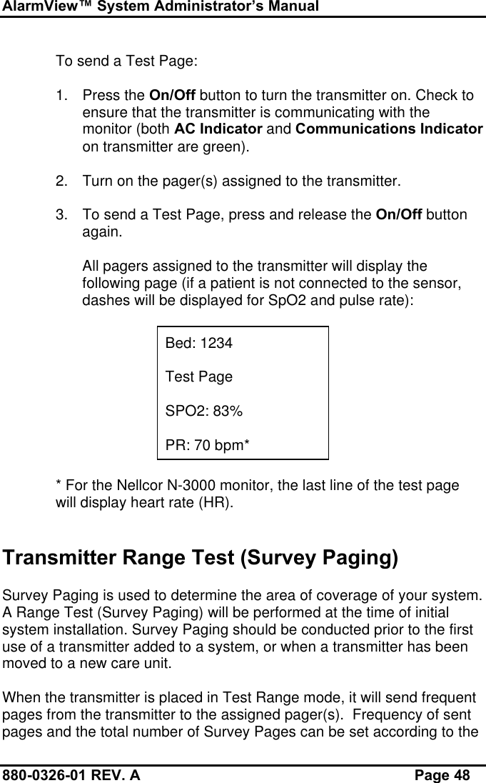 AlarmView™ System Administrator’s Manual880-0326-01 REV. A Page 48To send a Test Page:1. Press the On/Off button to turn the transmitter on. Check toensure that the transmitter is communicating with themonitor (both AC Indicator and Communications Indicatoron transmitter are green).2. Turn on the pager(s) assigned to the transmitter.3. To send a Test Page, press and release the On/Off buttonagain.All pagers assigned to the transmitter will display thefollowing page (if a patient is not connected to the sensor,dashes will be displayed for SpO2 and pulse rate):Bed: 1234Test PageSPO2: 83%PR: 70 bpm** For the Nellcor N-3000 monitor, the last line of the test pagewill display heart rate (HR).Transmitter Range Test (Survey Paging)Survey Paging is used to determine the area of coverage of your system.A Range Test (Survey Paging) will be performed at the time of initialsystem installation. Survey Paging should be conducted prior to the firstuse of a transmitter added to a system, or when a transmitter has beenmoved to a new care unit.When the transmitter is placed in Test Range mode, it will send frequentpages from the transmitter to the assigned pager(s).  Frequency of sentpages and the total number of Survey Pages can be set according to the