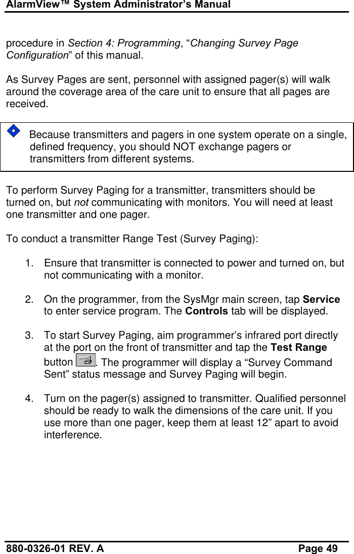 AlarmView™ System Administrator’s Manual880-0326-01 REV. A Page 49procedure in Section 4: Programming, “Changing Survey PageConfiguration” of this manual.As Survey Pages are sent, personnel with assigned pager(s) will walkaround the coverage area of the care unit to ensure that all pages arereceived.   Because transmitters and pagers in one system operate on a single,defined frequency, you should NOT exchange pagers ortransmitters from different systems.To perform Survey Paging for a transmitter, transmitters should beturned on, but not communicating with monitors. You will need at leastone transmitter and one pager.To conduct a transmitter Range Test (Survey Paging):1. Ensure that transmitter is connected to power and turned on, butnot communicating with a monitor.2. On the programmer, from the SysMgr main screen, tap Serviceto enter service program. The Controls tab will be displayed.3. To start Survey Paging, aim programmer’s infrared port directlyat the port on the front of transmitter and tap the Test Rangebutton  . The programmer will display a “Survey CommandSent” status message and Survey Paging will begin.4. Turn on the pager(s) assigned to transmitter. Qualified personnelshould be ready to walk the dimensions of the care unit. If youuse more than one pager, keep them at least 12” apart to avoidinterference.