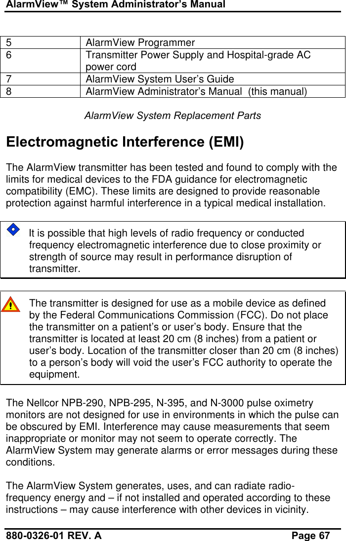 AlarmView™ System Administrator’s Manual880-0326-01 REV. A Page 675AlarmView Programmer6Transmitter Power Supply and Hospital-grade ACpower cord7AlarmView System User’s Guide8AlarmView Administrator’s Manual  (this manual)AlarmView System Replacement PartsElectromagnetic Interference (EMI)The AlarmView transmitter has been tested and found to comply with thelimits for medical devices to the FDA guidance for electromagneticcompatibility (EMC). These limits are designed to provide reasonableprotection against harmful interference in a typical medical installation.   It is possible that high levels of radio frequency or conductedfrequency electromagnetic interference due to close proximity orstrength of source may result in performance disruption oftransmitter.The transmitter is designed for use as a mobile device as definedby the Federal Communications Commission (FCC). Do not placethe transmitter on a patient’s or user’s body. Ensure that thetransmitter is located at least 20 cm (8 inches) from a patient oruser’s body. Location of the transmitter closer than 20 cm (8 inches)to a person’s body will void the user’s FCC authority to operate theequipment.The Nellcor NPB-290, NPB-295, N-395, and N-3000 pulse oximetrymonitors are not designed for use in environments in which the pulse canbe obscured by EMI. Interference may cause measurements that seeminappropriate or monitor may not seem to operate correctly. TheAlarmView System may generate alarms or error messages during theseconditions.The AlarmView System generates, uses, and can radiate radio-frequency energy and – if not installed and operated according to theseinstructions – may cause interference with other devices in vicinity.