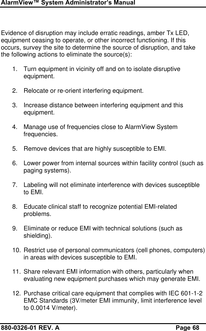 AlarmView™ System Administrator’s Manual880-0326-01 REV. A Page 68Evidence of disruption may include erratic readings, amber Tx LED,equipment ceasing to operate, or other incorrect functioning. If thisoccurs, survey the site to determine the source of disruption, and takethe following actions to eliminate the source(s):1. Turn equipment in vicinity off and on to isolate disruptiveequipment.2. Relocate or re-orient interfering equipment.3. Increase distance between interfering equipment and thisequipment.4. Manage use of frequencies close to AlarmView Systemfrequencies.5. Remove devices that are highly susceptible to EMI.6. Lower power from internal sources within facility control (such aspaging systems).7. Labeling will not eliminate interference with devices susceptibleto EMI.8. Educate clinical staff to recognize potential EMI-relatedproblems.9. Eliminate or reduce EMI with technical solutions (such asshielding).10. Restrict use of personal communicators (cell phones, computers)in areas with devices susceptible to EMI.11. Share relevant EMI information with others, particularly whenevaluating new equipment purchases which may generate EMI.12. Purchase critical care equipment that complies with IEC 601-1-2EMC Standards (3V/meter EMI immunity, limit interference levelto 0.0014 V/meter).