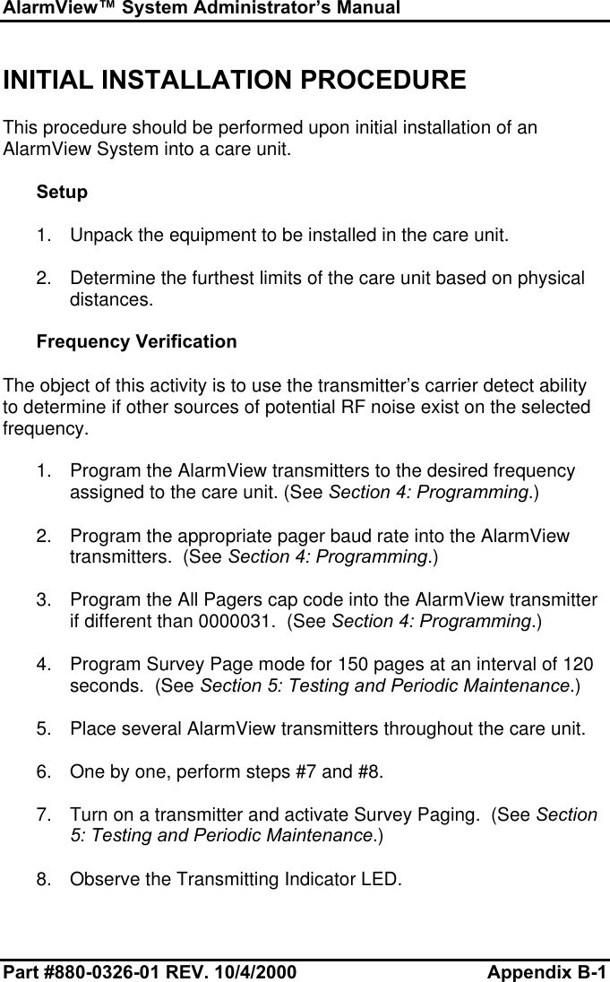 AlarmView™ System Administrator’s ManualPart #880-0326-01 REV. 10/4/2000 Appendix B-1INITIAL INSTALLATION PROCEDUREThis procedure should be performed upon initial installation of anAlarmView System into a care unit.Setup1. Unpack the equipment to be installed in the care unit.2. Determine the furthest limits of the care unit based on physicaldistances.Frequency VerificationThe object of this activity is to use the transmitter’s carrier detect abilityto determine if other sources of potential RF noise exist on the selectedfrequency.1. Program the AlarmView transmitters to the desired frequencyassigned to the care unit. (See Section 4: Programming.)2. Program the appropriate pager baud rate into the AlarmViewtransmitters.  (See Section 4: Programming.)3. Program the All Pagers cap code into the AlarmView transmitterif different than 0000031.  (See Section 4: Programming.)4. Program Survey Page mode for 150 pages at an interval of 120seconds.  (See Section 5: Testing and Periodic Maintenance.)5. Place several AlarmView transmitters throughout the care unit.6. One by one, perform steps #7 and #8.7. Turn on a transmitter and activate Survey Paging.  (See Section5: Testing and Periodic Maintenance.)8. Observe the Transmitting Indicator LED.