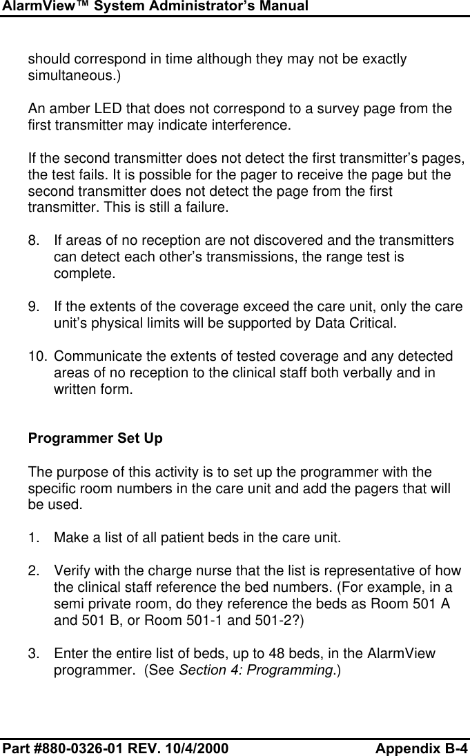 AlarmView™ System Administrator’s ManualPart #880-0326-01 REV. 10/4/2000 Appendix B-4should correspond in time although they may not be exactlysimultaneous.)An amber LED that does not correspond to a survey page from thefirst transmitter may indicate interference.If the second transmitter does not detect the first transmitter’s pages,the test fails. It is possible for the pager to receive the page but thesecond transmitter does not detect the page from the firsttransmitter. This is still a failure.8. If areas of no reception are not discovered and the transmitterscan detect each other’s transmissions, the range test iscomplete.9. If the extents of the coverage exceed the care unit, only the careunit’s physical limits will be supported by Data Critical.10. Communicate the extents of tested coverage and any detectedareas of no reception to the clinical staff both verbally and inwritten form.Programmer Set UpThe purpose of this activity is to set up the programmer with thespecific room numbers in the care unit and add the pagers that willbe used.1. Make a list of all patient beds in the care unit.2. Verify with the charge nurse that the list is representative of howthe clinical staff reference the bed numbers. (For example, in asemi private room, do they reference the beds as Room 501 Aand 501 B, or Room 501-1 and 501-2?)3. Enter the entire list of beds, up to 48 beds, in the AlarmViewprogrammer.  (See Section 4: Programming.)