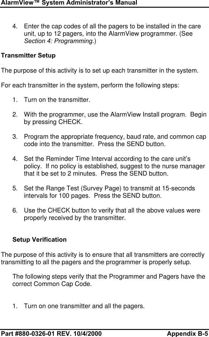 AlarmView™ System Administrator’s ManualPart #880-0326-01 REV. 10/4/2000 Appendix B-54. Enter the cap codes of all the pagers to be installed in the careunit, up to 12 pagers, into the AlarmView programmer. (SeeSection 4: Programming.)Transmitter SetupThe purpose of this activity is to set up each transmitter in the system.For each transmitter in the system, perform the following steps:1. Turn on the transmitter.2. With the programmer, use the AlarmView Install program.  Beginby pressing CHECK.3. Program the appropriate frequency, baud rate, and common capcode into the transmitter.  Press the SEND button.4. Set the Reminder Time Interval according to the care unit’spolicy.  If no policy is established, suggest to the nurse managerthat it be set to 2 minutes.  Press the SEND button.5. Set the Range Test (Survey Page) to transmit at 15-secondsintervals for 100 pages.  Press the SEND button.6. Use the CHECK button to verify that all the above values wereproperly received by the transmitter.Setup VerificationThe purpose of this activity is to ensure that all transmitters are correctlytransmitting to all the pagers and the programmer is properly setup.The following steps verify that the Programmer and Pagers have thecorrect Common Cap Code.1. Turn on one transmitter and all the pagers.