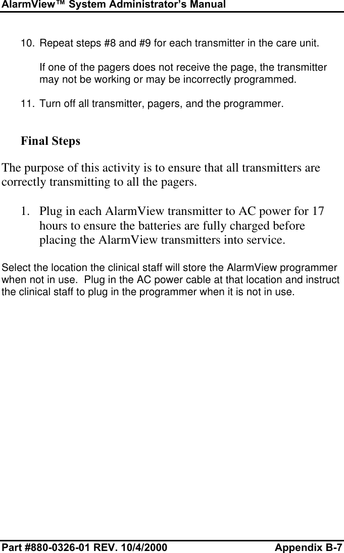 AlarmView™ System Administrator’s ManualPart #880-0326-01 REV. 10/4/2000 Appendix B-710. Repeat steps #8 and #9 for each transmitter in the care unit.If one of the pagers does not receive the page, the transmittermay not be working or may be incorrectly programmed.11. Turn off all transmitter, pagers, and the programmer.Final StepsThe purpose of this activity is to ensure that all transmitters arecorrectly transmitting to all the pagers.1. Plug in each AlarmView transmitter to AC power for 17hours to ensure the batteries are fully charged beforeplacing the AlarmView transmitters into service.Select the location the clinical staff will store the AlarmView programmerwhen not in use.  Plug in the AC power cable at that location and instructthe clinical staff to plug in the programmer when it is not in use.