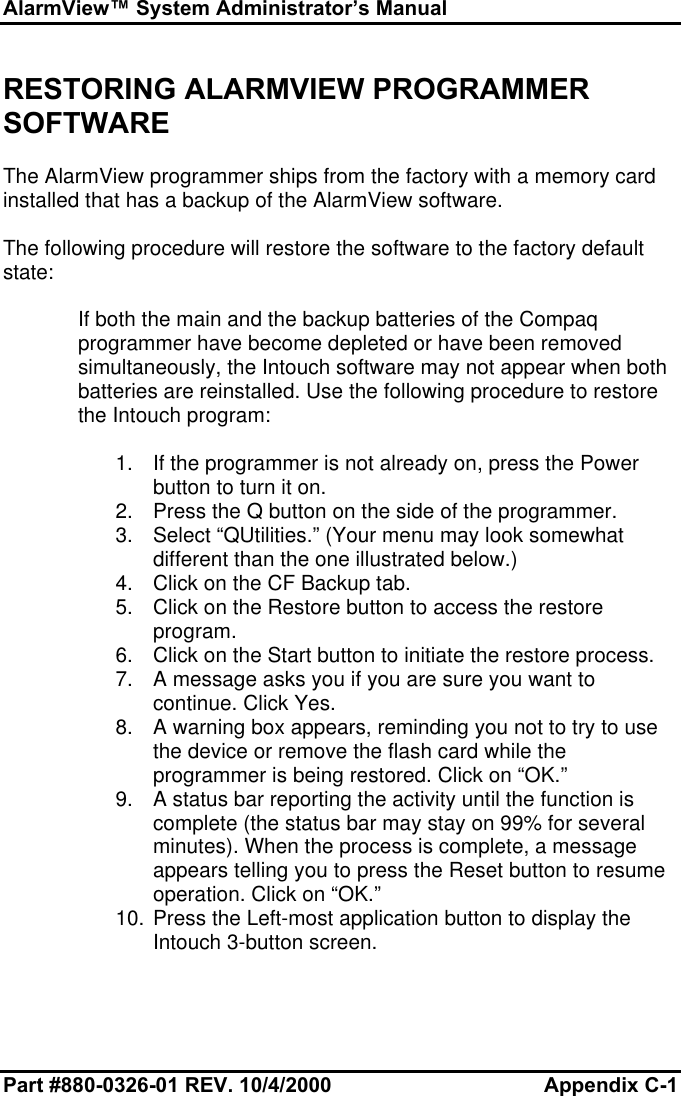 AlarmView™ System Administrator’s ManualPart #880-0326-01 REV. 10/4/2000 Appendix C-1RESTORING ALARMVIEW PROGRAMMERSOFTWAREThe AlarmView programmer ships from the factory with a memory cardinstalled that has a backup of the AlarmView software.The following procedure will restore the software to the factory defaultstate:If both the main and the backup batteries of the Compaqprogrammer have become depleted or have been removedsimultaneously, the Intouch software may not appear when bothbatteries are reinstalled. Use the following procedure to restorethe Intouch program:1. If the programmer is not already on, press the Powerbutton to turn it on.2. Press the Q button on the side of the programmer.3. Select “QUtilities.” (Your menu may look somewhatdifferent than the one illustrated below.)4. Click on the CF Backup tab.5. Click on the Restore button to access the restoreprogram.6. Click on the Start button to initiate the restore process.7. A message asks you if you are sure you want tocontinue. Click Yes.8. A warning box appears, reminding you not to try to usethe device or remove the flash card while theprogrammer is being restored. Click on “OK.”9. A status bar reporting the activity until the function iscomplete (the status bar may stay on 99% for severalminutes). When the process is complete, a messageappears telling you to press the Reset button to resumeoperation. Click on “OK.”10. Press the Left-most application button to display theIntouch 3-button screen.