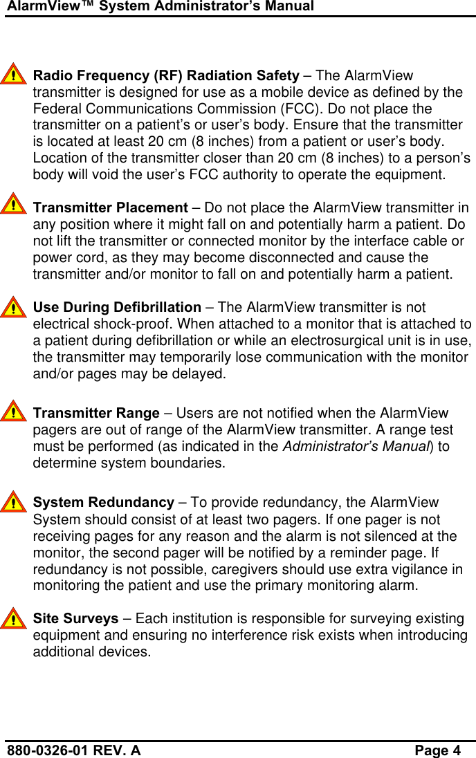 AlarmView™ System Administrator’s Manual880-0326-01 REV. A Page 4Radio Frequency (RF) Radiation Safety – The AlarmViewtransmitter is designed for use as a mobile device as defined by theFederal Communications Commission (FCC). Do not place thetransmitter on a patient’s or user’s body. Ensure that the transmitteris located at least 20 cm (8 inches) from a patient or user’s body.Location of the transmitter closer than 20 cm (8 inches) to a person’sbody will void the user’s FCC authority to operate the equipment.Transmitter Placement – Do not place the AlarmView transmitter inany position where it might fall on and potentially harm a patient. Donot lift the transmitter or connected monitor by the interface cable orpower cord, as they may become disconnected and cause thetransmitter and/or monitor to fall on and potentially harm a patient.Use During Defibrillation – The AlarmView transmitter is notelectrical shock-proof. When attached to a monitor that is attached toa patient during defibrillation or while an electrosurgical unit is in use,the transmitter may temporarily lose communication with the monitorand/or pages may be delayed.Transmitter Range – Users are not notified when the AlarmViewpagers are out of range of the AlarmView transmitter. A range testmust be performed (as indicated in the Administrator’s Manual) todetermine system boundaries.System Redundancy – To provide redundancy, the AlarmViewSystem should consist of at least two pagers. If one pager is notreceiving pages for any reason and the alarm is not silenced at themonitor, the second pager will be notified by a reminder page. Ifredundancy is not possible, caregivers should use extra vigilance inmonitoring the patient and use the primary monitoring alarm.Site Surveys – Each institution is responsible for surveying existingequipment and ensuring no interference risk exists when introducingadditional devices.