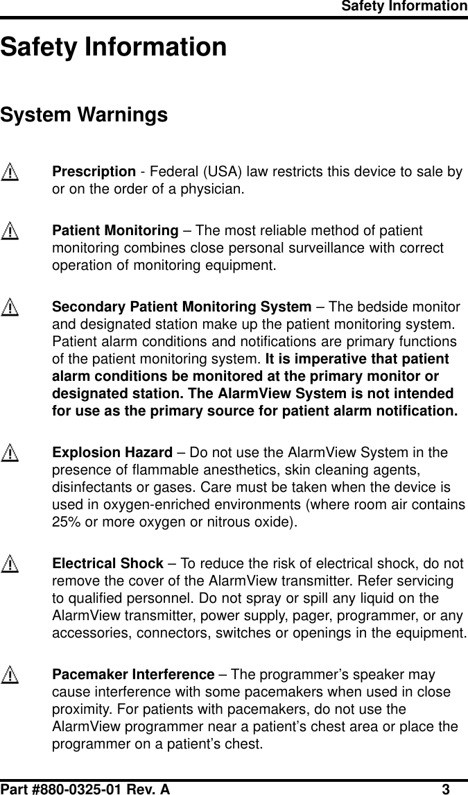 Safety InformationPart #880-0325-01 Rev. A 3Safety InformationSystem WarningsPrescription - Federal (USA) law restricts this device to sale byor on the order of a physician.Patient Monitoring – The most reliable method of patientmonitoring combines close personal surveillance with correctoperation of monitoring equipment.Secondary Patient Monitoring System – The bedside monitorand designated station make up the patient monitoring system.Patient alarm conditions and notifications are primary functionsof the patient monitoring system. It is imperative that patientalarm conditions be monitored at the primary monitor ordesignated station. The AlarmView System is not intendedfor use as the primary source for patient alarm notification.Explosion Hazard – Do not use the AlarmView System in thepresence of flammable anesthetics, skin cleaning agents,disinfectants or gases. Care must be taken when the device isused in oxygen-enriched environments (where room air contains25% or more oxygen or nitrous oxide).Electrical Shock – To reduce the risk of electrical shock, do notremove the cover of the AlarmView transmitter. Refer servicingto qualified personnel. Do not spray or spill any liquid on theAlarmView transmitter, power supply, pager, programmer, or anyaccessories, connectors, switches or openings in the equipment.Pacemaker Interference – The programmer’s speaker maycause interference with some pacemakers when used in closeproximity. For patients with pacemakers, do not use theAlarmView programmer near a patient’s chest area or place theprogrammer on a patient’s chest.