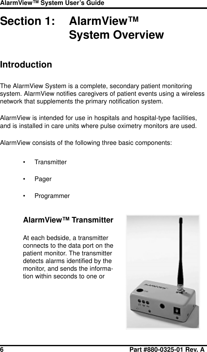 6 Part #880-0325-01 Rev. AAlarmView™ System User’s GuideSection 1: AlarmView™System OverviewIntroductionThe AlarmView System is a complete, secondary patient monitoringsystem. AlarmView notifies caregivers of patient events using a wirelessnetwork that supplements the primary notification system.AlarmView is intended for use in hospitals and hospital-type facilities,and is installed in care units where pulse oximetry monitors are used.AlarmView consists of the following three basic components:• Transmitter• Pager• ProgrammerAlarmView™ TransmitterAt each bedside, a transmitterconnects to the data port on thepatient monitor. The transmitterdetects alarms identified by themonitor, and sends the informa-tion within seconds to one or