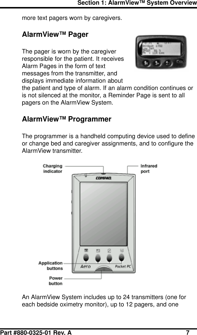 Part #880-0325-01 Rev. A 7Section 1: AlarmView™ System Overviewmore text pagers worn by caregivers.AlarmView™ PagerThe pager is worn by the caregiverresponsible for the patient. It receivesAlarm Pages in the form of textmessages from the transmitter, anddisplays immediate information aboutthe patient and type of alarm. If an alarm condition continues oris not silenced at the monitor, a Reminder Page is sent to allpagers on the AlarmView System.AlarmView™ ProgrammerThe programmer is a handheld computing device used to defineor change bed and caregiver assignments, and to configure theAlarmView transmitter.An AlarmView System includes up to 24 transmitters (one foreach bedside oximetry monitor), up to 12 pagers, and one