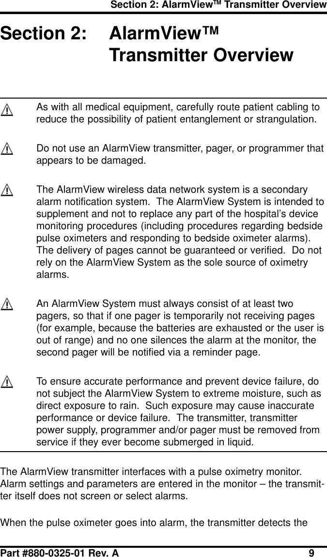 Section 2: AlarmViewTM Transmitter OverviewPart #880-0325-01 Rev. A 9Section 2: AlarmView™Transmitter OverviewAs with all medical equipment, carefully route patient cabling toreduce the possibility of patient entanglement or strangulation.Do not use an AlarmView transmitter, pager, or programmer thatappears to be damaged.The AlarmView wireless data network system is a secondaryalarm notification system.  The AlarmView System is intended tosupplement and not to replace any part of the hospital’s devicemonitoring procedures (including procedures regarding bedsidepulse oximeters and responding to bedside oximeter alarms).The delivery of pages cannot be guaranteed or verified.  Do notrely on the AlarmView System as the sole source of oximetryalarms.An AlarmView System must always consist of at least twopagers, so that if one pager is temporarily not receiving pages(for example, because the batteries are exhausted or the user isout of range) and no one silences the alarm at the monitor, thesecond pager will be notified via a reminder page.To ensure accurate performance and prevent device failure, donot subject the AlarmView System to extreme moisture, such asdirect exposure to rain.  Such exposure may cause inaccurateperformance or device failure.  The transmitter, transmitterpower supply, programmer and/or pager must be removed fromservice if they ever become submerged in liquid.The AlarmView transmitter interfaces with a pulse oximetry monitor.Alarm settings and parameters are entered in the monitor – the transmit-ter itself does not screen or select alarms.When the pulse oximeter goes into alarm, the transmitter detects the