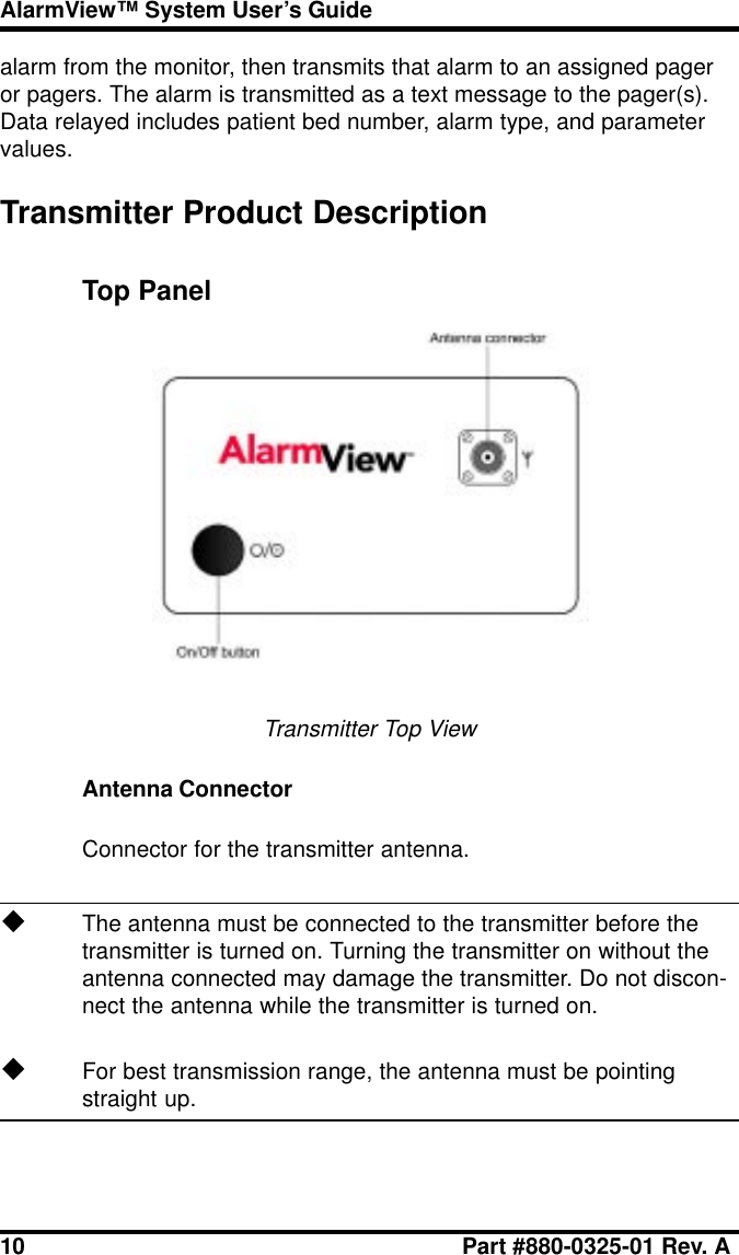 10 Part #880-0325-01 Rev. AAlarmView™ System User’s Guidealarm from the monitor, then transmits that alarm to an assigned pageror pagers. The alarm is transmitted as a text message to the pager(s).Data relayed includes patient bed number, alarm type, and parametervalues.Transmitter Product DescriptionTop PanelTransmitter Top ViewAntenna ConnectorConnector for the transmitter antenna.uThe antenna must be connected to the transmitter before thetransmitter is turned on. Turning the transmitter on without theantenna connected may damage the transmitter. Do not discon-nect the antenna while the transmitter is turned on.uFor best transmission range, the antenna must be pointingstraight up.