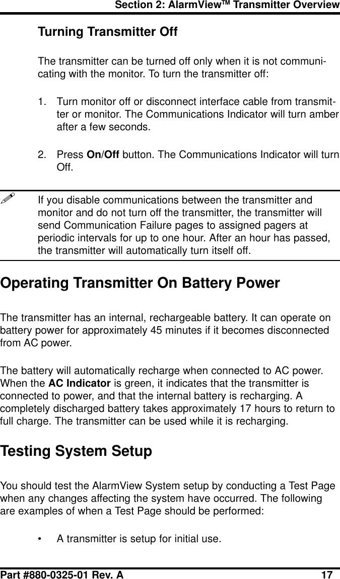 Section 2: AlarmViewTM Transmitter OverviewPart #880-0325-01 Rev. A 17Turning Transmitter OffThe transmitter can be turned off only when it is not communi-cating with the monitor. To turn the transmitter off:1. Turn monitor off or disconnect interface cable from transmit-ter or monitor. The Communications Indicator will turn amberafter a few seconds.2. Press On/Off button. The Communications Indicator will turnOff.!If you disable communications between the transmitter andmonitor and do not turn off the transmitter, the transmitter willsend Communication Failure pages to assigned pagers atperiodic intervals for up to one hour. After an hour has passed,the transmitter will automatically turn itself off.Operating Transmitter On Battery PowerThe transmitter has an internal, rechargeable battery. It can operate onbattery power for approximately 45 minutes if it becomes disconnectedfrom AC power.The battery will automatically recharge when connected to AC power.When the AC Indicator is green, it indicates that the transmitter isconnected to power, and that the internal battery is recharging. Acompletely discharged battery takes approximately 17 hours to return tofull charge. The transmitter can be used while it is recharging.Testing System SetupYou should test the AlarmView System setup by conducting a Test Pagewhen any changes affecting the system have occurred. The followingare examples of when a Test Page should be performed:• A transmitter is setup for initial use.