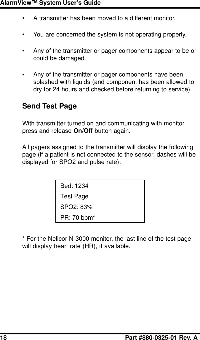 18 Part #880-0325-01 Rev. AAlarmView™ System User’s Guide• A transmitter has been moved to a different monitor.• You are concerned the system is not operating properly.• Any of the transmitter or pager components appear to be orcould be damaged.•Any of the transmitter or pager components have beensplashed with liquids (and component has been allowed todry for 24 hours and checked before returning to service).Send Test PageWith transmitter turned on and communicating with monitor,press and release On/Off button again.All pagers assigned to the transmitter will display the followingpage (if a patient is not connected to the sensor, dashes will bedisplayed for SPO2 and pulse rate):Bed: 1234Test PageSPO2: 83%PR: 70 bpm** For the Nellcor N-3000 monitor, the last line of the test pagewill display heart rate (HR), if available.