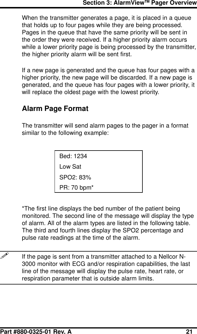 Section 3: AlarmViewTM Pager OverviewPart #880-0325-01 Rev. A 21When the transmitter generates a page, it is placed in a queuethat holds up to four pages while they are being processed.Pages in the queue that have the same priority will be sent inthe order they were received. If a higher priority alarm occurswhile a lower priority page is being processed by the transmitter,the higher priority alarm will be sent first.If a new page is generated and the queue has four pages with ahigher priority, the new page will be discarded. If a new page isgenerated, and the queue has four pages with a lower priority, itwill replace the oldest page with the lowest priority.Alarm Page FormatThe transmitter will send alarm pages to the pager in a formatsimilar to the following example:Bed: 1234Low SatSPO2: 83%PR: 70 bpm**The first line displays the bed number of the patient beingmonitored. The second line of the message will display the typeof alarm. All of the alarm types are listed in the following table.The third and fourth lines display the SPO2 percentage andpulse rate readings at the time of the alarm.!If the page is sent from a transmitter attached to a Nellcor N-3000 monitor with ECG and/or respiration capabilities, the lastline of the message will display the pulse rate, heart rate, orrespiration parameter that is outside alarm limits.