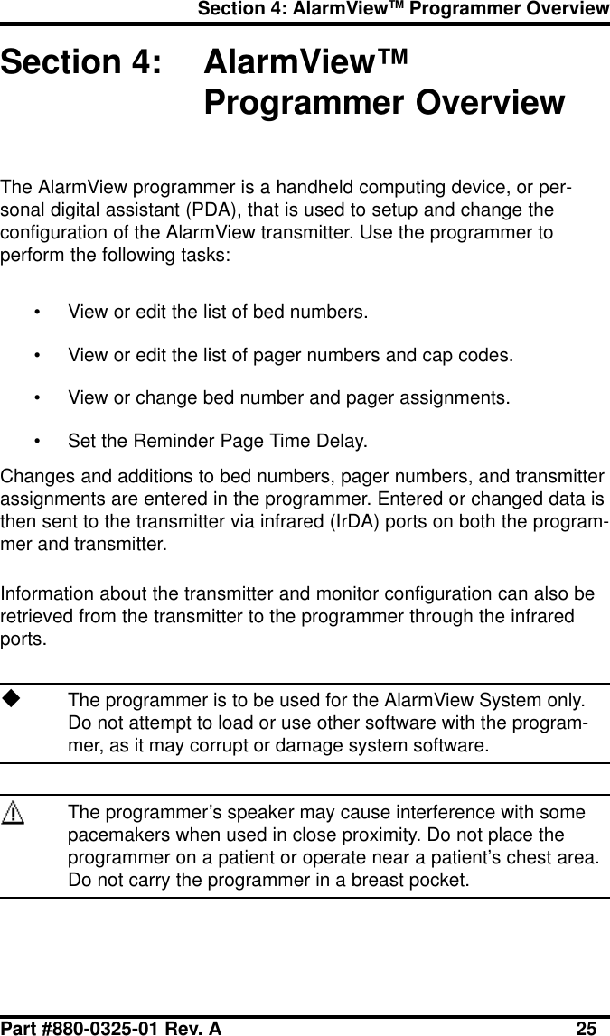 Section 4: AlarmViewTM Programmer OverviewPart #880-0325-01 Rev. A 25Section 4: AlarmView™Programmer OverviewThe AlarmView programmer is a handheld computing device, or per-sonal digital assistant (PDA), that is used to setup and change theconfiguration of the AlarmView transmitter. Use the programmer toperform the following tasks:• View or edit the list of bed numbers.• View or edit the list of pager numbers and cap codes.• View or change bed number and pager assignments.• Set the Reminder Page Time Delay.Changes and additions to bed numbers, pager numbers, and transmitterassignments are entered in the programmer. Entered or changed data isthen sent to the transmitter via infrared (IrDA) ports on both the program-mer and transmitter.Information about the transmitter and monitor configuration can also beretrieved from the transmitter to the programmer through the infraredports.uThe programmer is to be used for the AlarmView System only.Do not attempt to load or use other software with the program-mer, as it may corrupt or damage system software.The programmer’s speaker may cause interference with somepacemakers when used in close proximity. Do not place theprogrammer on a patient or operate near a patient’s chest area.Do not carry the programmer in a breast pocket.