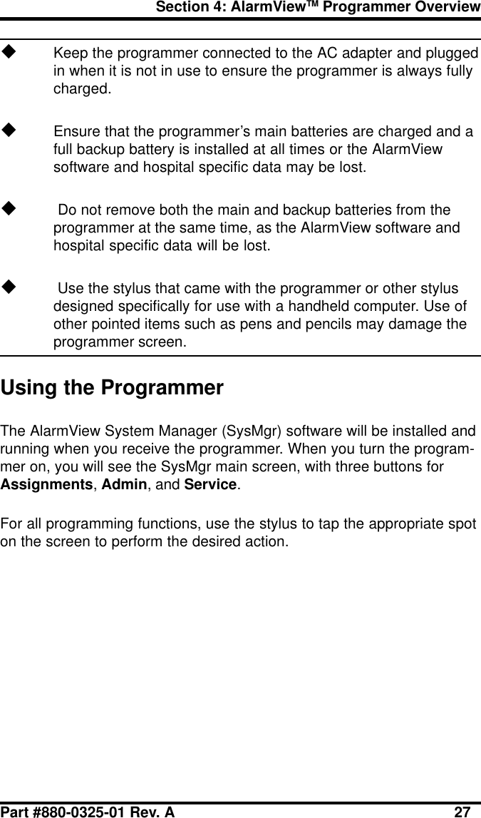 Section 4: AlarmViewTM Programmer OverviewPart #880-0325-01 Rev. A 27uKeep the programmer connected to the AC adapter and pluggedin when it is not in use to ensure the programmer is always fullycharged.uEnsure that the programmer’s main batteries are charged and afull backup battery is installed at all times or the AlarmViewsoftware and hospital specific data may be lost.u Do not remove both the main and backup batteries from theprogrammer at the same time, as the AlarmView software andhospital specific data will be lost.u Use the stylus that came with the programmer or other stylusdesigned specifically for use with a handheld computer. Use ofother pointed items such as pens and pencils may damage theprogrammer screen.Using the ProgrammerThe AlarmView System Manager (SysMgr) software will be installed andrunning when you receive the programmer. When you turn the program-mer on, you will see the SysMgr main screen, with three buttons forAssignments, Admin, and Service.For all programming functions, use the stylus to tap the appropriate spoton the screen to perform the desired action.