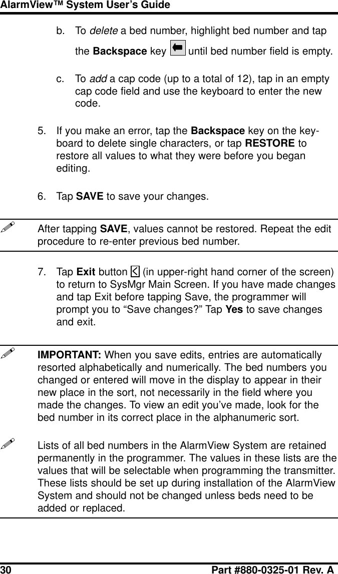 30 Part #880-0325-01 Rev. AAlarmView™ System User’s Guideb. To delete a bed number, highlight bed number and tapthe Backspace key  until bed number field is empty.c. To add a cap code (up to a total of 12), tap in an emptycap code field and use the keyboard to enter the newcode.5. If you make an error, tap the Backspace key on the key-board to delete single characters, or tap RESTORE torestore all values to what they were before you beganediting.6. Tap SAVE to save your changes.!After tapping SAVE, values cannot be restored. Repeat the editprocedure to re-enter previous bed number.7. Tap Exit button   (in upper-right hand corner of the screen)to return to SysMgr Main Screen. If you have made changesand tap Exit before tapping Save, the programmer willprompt you to “Save changes?” Tap Yes to save changesand exit.!IMPORTANT: When you save edits, entries are automaticallyresorted alphabetically and numerically. The bed numbers youchanged or entered will move in the display to appear in theirnew place in the sort, not necessarily in the field where youmade the changes. To view an edit you’ve made, look for thebed number in its correct place in the alphanumeric sort.!Lists of all bed numbers in the AlarmView System are retainedpermanently in the programmer. The values in these lists are thevalues that will be selectable when programming the transmitter.These lists should be set up during installation of the AlarmViewSystem and should not be changed unless beds need to beadded or replaced.