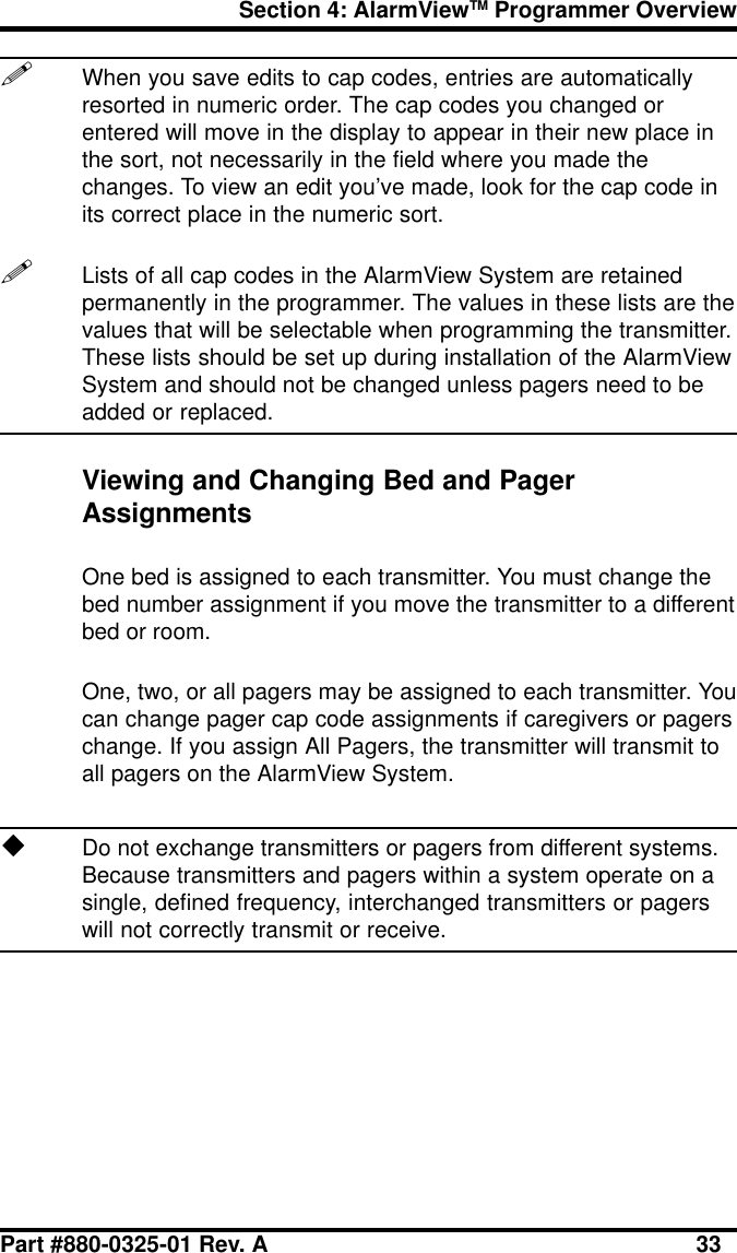 Section 4: AlarmViewTM Programmer OverviewPart #880-0325-01 Rev. A 33!When you save edits to cap codes, entries are automaticallyresorted in numeric order. The cap codes you changed orentered will move in the display to appear in their new place inthe sort, not necessarily in the field where you made thechanges. To view an edit you’ve made, look for the cap code inits correct place in the numeric sort.!Lists of all cap codes in the AlarmView System are retainedpermanently in the programmer. The values in these lists are thevalues that will be selectable when programming the transmitter.These lists should be set up during installation of the AlarmViewSystem and should not be changed unless pagers need to beadded or replaced.Viewing and Changing Bed and PagerAssignmentsOne bed is assigned to each transmitter. You must change thebed number assignment if you move the transmitter to a differentbed or room.One, two, or all pagers may be assigned to each transmitter. Youcan change pager cap code assignments if caregivers or pagerschange. If you assign All Pagers, the transmitter will transmit toall pagers on the AlarmView System.uDo not exchange transmitters or pagers from different systems.Because transmitters and pagers within a system operate on asingle, defined frequency, interchanged transmitters or pagerswill not correctly transmit or receive.