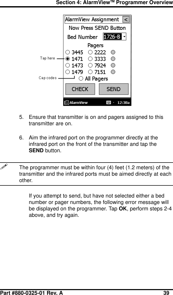 Section 4: AlarmViewTM Programmer OverviewPart #880-0325-01 Rev. A 395. Ensure that transmitter is on and pagers assigned to thistransmitter are on.6. Aim the infrared port on the programmer directly at theinfrared port on the front of the transmitter and tap theSEND button.!The programmer must be within four (4) feet (1.2 meters) of thetransmitter and the infrared ports must be aimed directly at eachother.If you attempt to send, but have not selected either a bednumber or pager numbers, the following error message willbe displayed on the programmer. Tap OK, perform steps 2-4above, and try again.