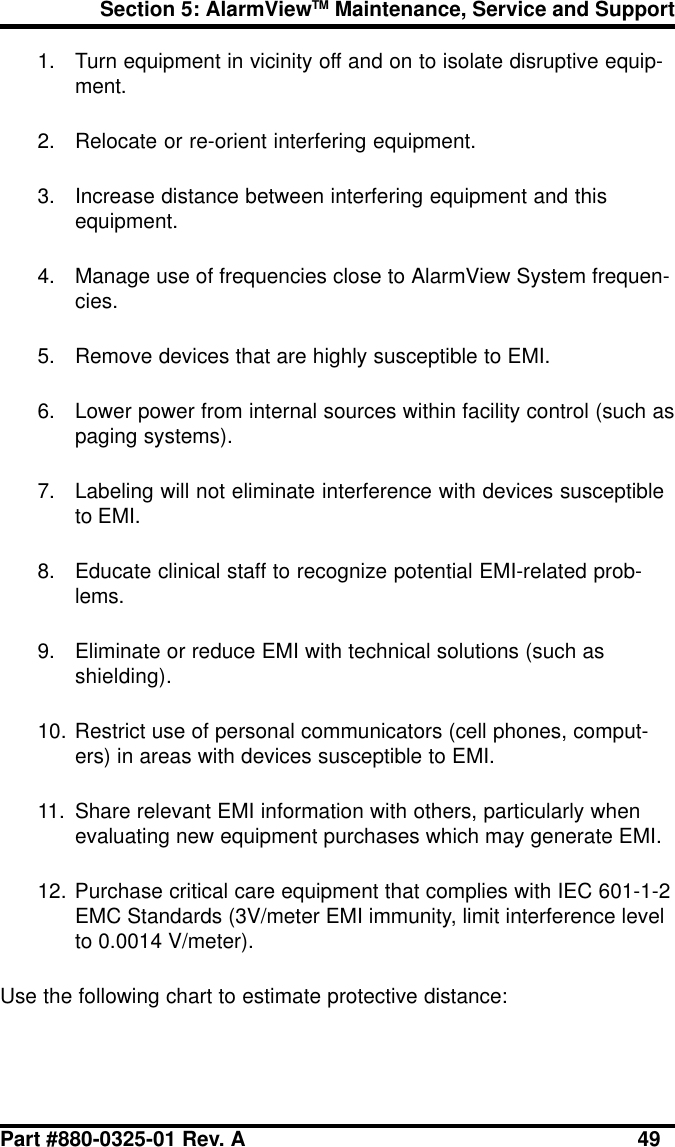 Section 5: AlarmViewTM Maintenance, Service and SupportPart #880-0325-01 Rev. A 491. Turn equipment in vicinity off and on to isolate disruptive equip-ment.2. Relocate or re-orient interfering equipment.3. Increase distance between interfering equipment and thisequipment.4. Manage use of frequencies close to AlarmView System frequen-cies.5. Remove devices that are highly susceptible to EMI.6. Lower power from internal sources within facility control (such aspaging systems).7. Labeling will not eliminate interference with devices susceptibleto EMI.8. Educate clinical staff to recognize potential EMI-related prob-lems.9. Eliminate or reduce EMI with technical solutions (such asshielding).10. Restrict use of personal communicators (cell phones, comput-ers) in areas with devices susceptible to EMI.11. Share relevant EMI information with others, particularly whenevaluating new equipment purchases which may generate EMI.12. Purchase critical care equipment that complies with IEC 601-1-2EMC Standards (3V/meter EMI immunity, limit interference levelto 0.0014 V/meter).Use the following chart to estimate protective distance: