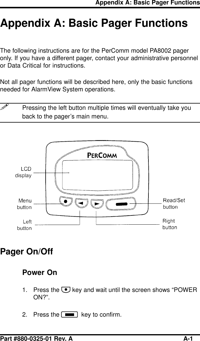 Part #880-0325-01 Rev. A A-1Appendix A: Basic Pager FunctionsAppendix A: Basic Pager FunctionsThe following instructions are for the PerComm model PA8002 pageronly. If you have a different pager, contact your administrative personnelor Data Critical for instructions.Not all pager functions will be described here, only the basic functionsneeded for AlarmView System operations.!Pressing the left button multiple times will eventually take youback to the pager’s main menu.Pager On/OffPower On1. Press the   key and wait until the screen shows “POWERON?”.2. Press the    key to confirm.