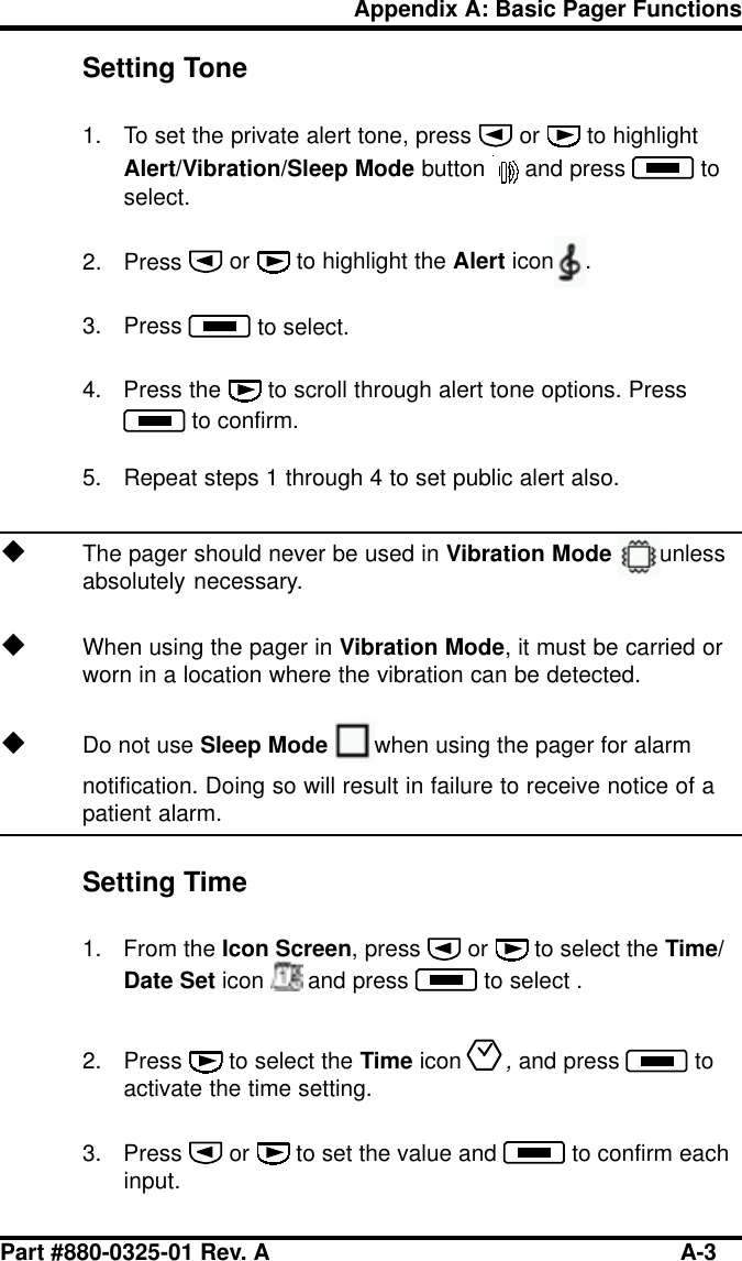 Part #880-0325-01 Rev. A A-3Appendix A: Basic Pager FunctionsSetting Tone1. To set the private alert tone, press   or   to highlightAlert/Vibration/Sleep Mode button  and press   toselect.2. Press   or   to highlight the Alert icon .3. Press   to select.4. Press the   to scroll through alert tone options. Press to confirm.5. Repeat steps 1 through 4 to set public alert also.uThe pager should never be used in Vibration Mode unlessabsolutely necessary.uWhen using the pager in Vibration Mode, it must be carried orworn in a location where the vibration can be detected.uDo not use Sleep Mode when using the pager for alarmnotification. Doing so will result in failure to receive notice of apatient alarm.Setting Time1. From the Icon Screen, press   or   to select the Time/Date Set icon  and press   to select .2. Press   to select the Time icon, and press   toactivate the time setting.3. Press   or   to set the value and   to confirm eachinput.