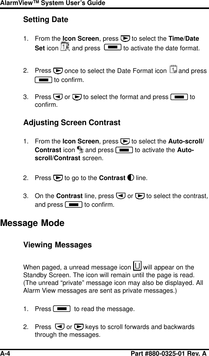 A-4 Part #880-0325-01 Rev. AAlarmView™ System User’s GuideSetting Date1. From the Icon Screen, press   to select the Time/DateSet icon  , and press    to activate the date format.2. Press   once to select the Date Format icon  and press to confirm.3. Press   or   to select the format and press   toconfirm.Adjusting Screen Contrast1. From the Icon Screen, press   to select the Auto-scroll/Contrast icon  and press   to activate the Auto-scroll/Contrast screen.2. Press   to go to the Contrast line.3. On the Contrast line, press   or   to select the contrast,and press   to confirm.Message ModeViewing MessagesWhen paged, a unread message icon   will appear on theStandby Screen. The icon will remain until the page is read.(The unread “private” message icon may also be displayed. AllAlarm View messages are sent as private messages.)1. Press    to read the message.2. Press    or   keys to scroll forwards and backwardsthrough the messages.