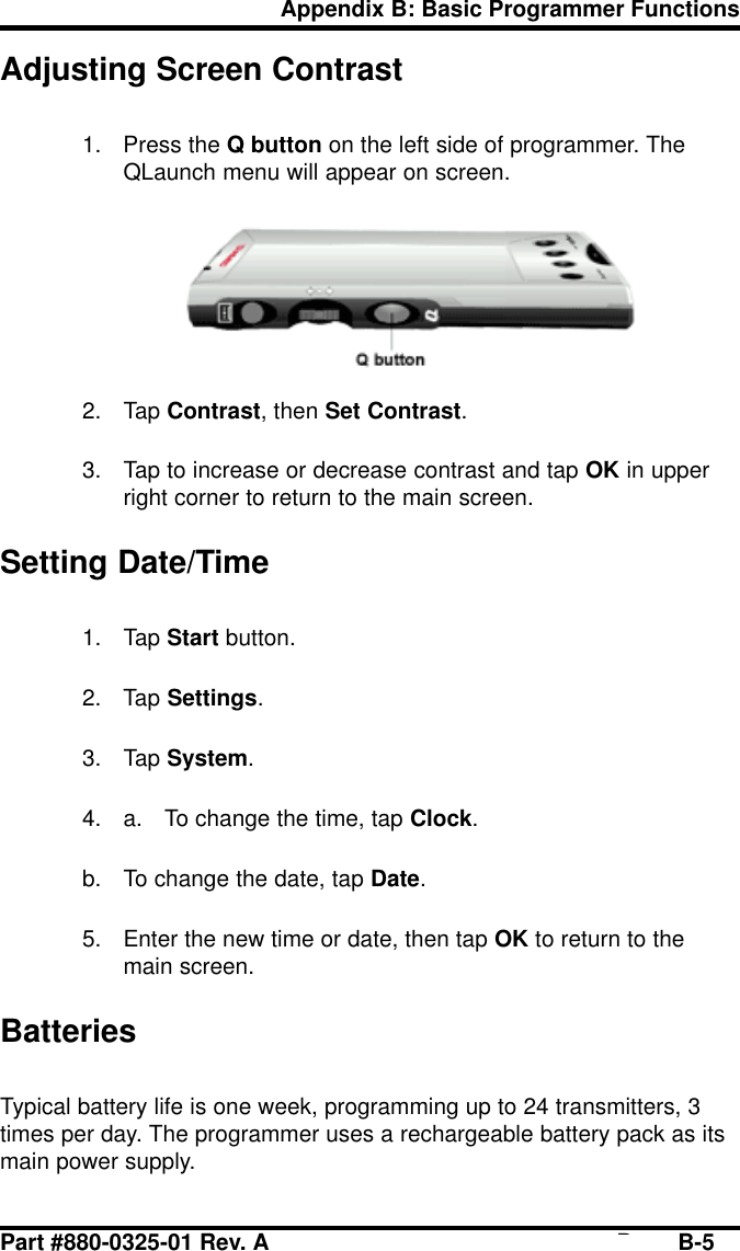 Part #880-0325-01 Rev. A Page B-5Appendix B: Basic Programmer FunctionsAdjusting Screen Contrast1. Press the Q button on the left side of programmer. TheQLaunch menu will appear on screen.2. Tap Contrast, then Set Contrast.3. Tap to increase or decrease contrast and tap OK in upperright corner to return to the main screen.Setting Date/Time1. Tap Start button.2. Tap Settings.3. Tap System.4. a. To change the time, tap Clock.b. To change the date, tap Date.5. Enter the new time or date, then tap OK to return to themain screen.BatteriesTypical battery life is one week, programming up to 24 transmitters, 3times per day. The programmer uses a rechargeable battery pack as itsmain power supply.