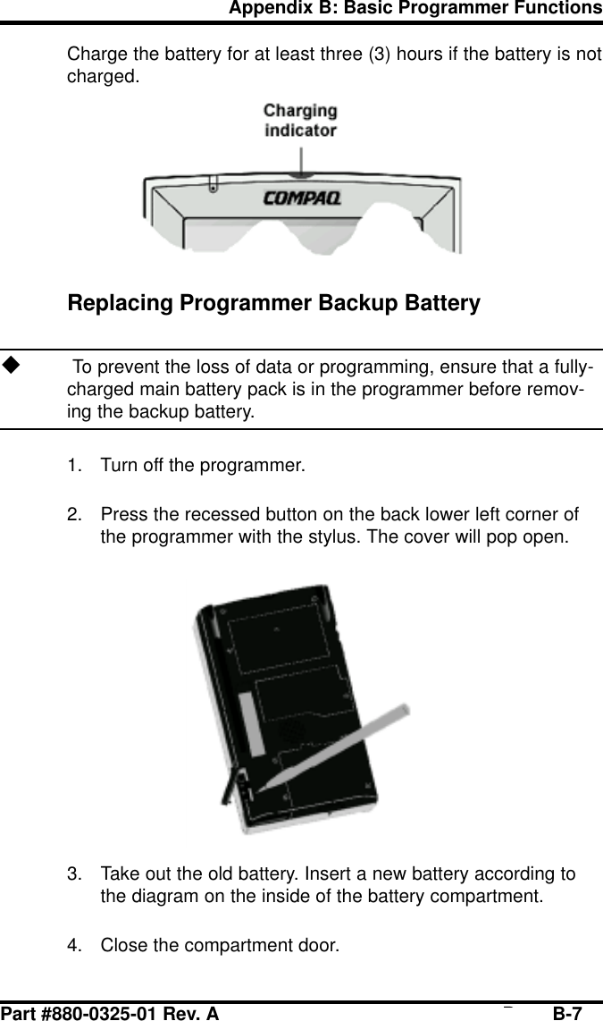 Part #880-0325-01 Rev. A Page B-7Appendix B: Basic Programmer FunctionsCharge the battery for at least three (3) hours if the battery is notcharged.Replacing Programmer Backup Batteryu To prevent the loss of data or programming, ensure that a fully-charged main battery pack is in the programmer before remov-ing the backup battery.1. Turn off the programmer.2. Press the recessed button on the back lower left corner ofthe programmer with the stylus. The cover will pop open.3. Take out the old battery. Insert a new battery according tothe diagram on the inside of the battery compartment.4. Close the compartment door.