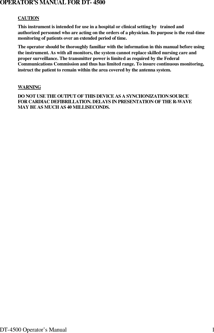 DT-4500 Operator’s Manual 1OPERATOR’S MANUAL FOR DT- 4500 CAUTION   This instrument is intended for use in a hospital or clinical setting by   trained and authorized personnel who are acting on the orders of a physician. Its purpose is the real-time monitoring of patients over an extended period of time. The operator should be thoroughly familiar with the information in this manual before using the instrument. As with all monitors, the system cannot replace skilled nursing care and proper surveillance. The transmitter power is limited as required by the Federal Communications Commission and thus has limited range. To insure continuous monitoring, instruct the patient to remain within the area covered by the antenna system.  WARNING  DO NOT USE THE OUTPUT OF THIS DEVICE AS A SYNCHONIZATION SOURCE FOR CARDIAC DEFIBRILLATION. DELAYS IN PRESENTATION OF THE R-WAVE MAY BE AS MUCH AS 40 MILLISECONDS. 