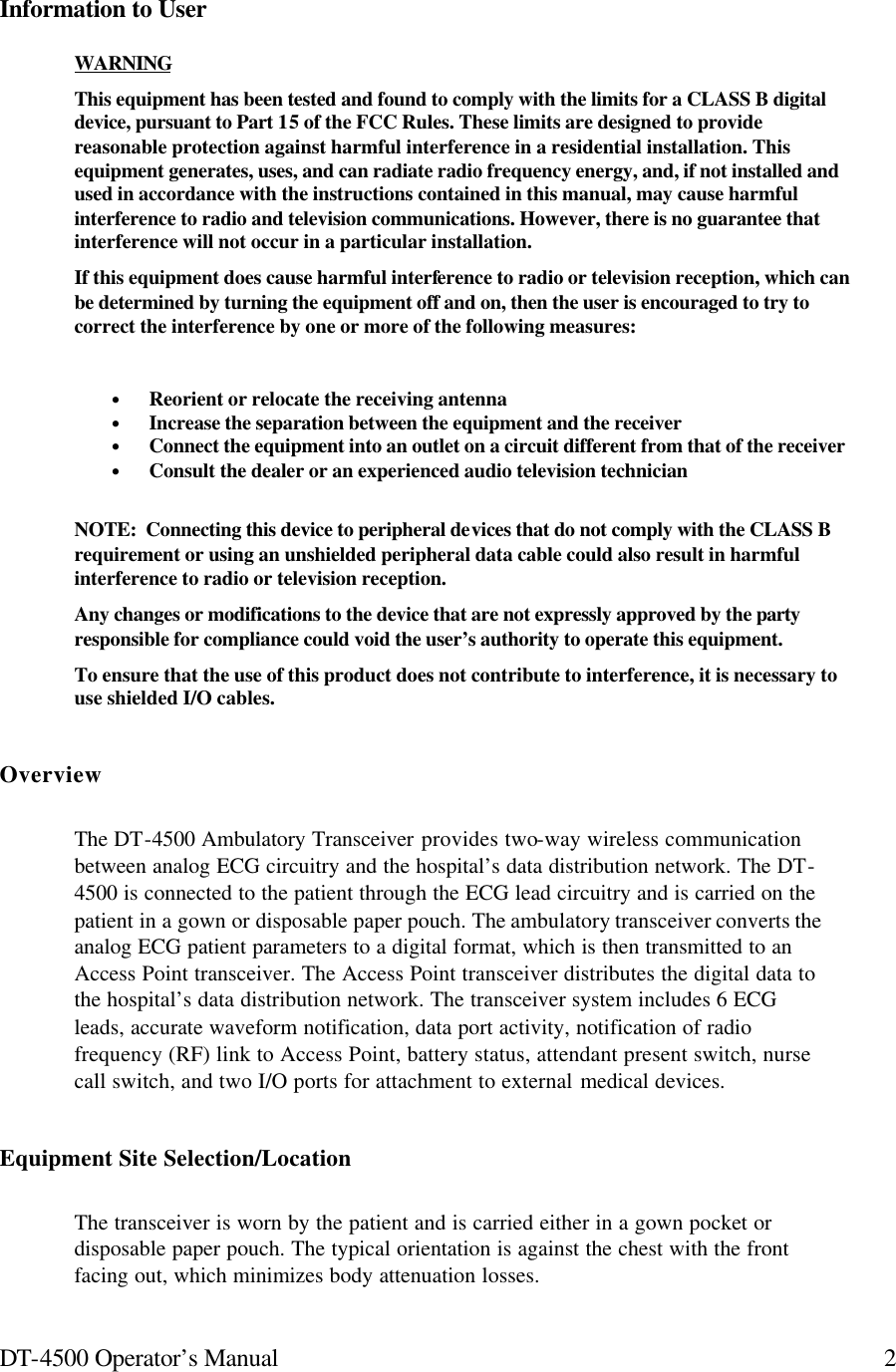 DT-4500 Operator’s Manual 2Information to User WARNING This equipment has been tested and found to comply with the limits for a CLASS B digital device, pursuant to Part 15 of the FCC Rules. These limits are designed to provide reasonable protection against harmful interference in a residential installation. This equipment generates, uses, and can radiate radio frequency energy, and, if not installed and used in accordance with the instructions contained in this manual, may cause harmful interference to radio and television communications. However, there is no guarantee that interference will not occur in a particular installation. If this equipment does cause harmful interference to radio or television reception, which can be determined by turning the equipment off and on, then the user is encouraged to try to correct the interference by one or more of the following measures:  • Reorient or relocate the receiving antenna • Increase the separation between the equipment and the receiver • Connect the equipment into an outlet on a circuit different from that of the receiver • Consult the dealer or an experienced audio television technician  NOTE:  Connecting this device to peripheral devices that do not comply with the CLASS B requirement or using an unshielded peripheral data cable could also result in harmful interference to radio or television reception. Any changes or modifications to the device that are not expressly approved by the party responsible for compliance could void the user’s authority to operate this equipment. To ensure that the use of this product does not contribute to interference, it is necessary to use shielded I/O cables. Overview The DT-4500 Ambulatory Transceiver provides two-way wireless communication between analog ECG circuitry and the hospital’s data distribution network. The DT-4500 is connected to the patient through the ECG lead circuitry and is carried on the patient in a gown or disposable paper pouch. The ambulatory transceiver converts the analog ECG patient parameters to a digital format, which is then transmitted to an Access Point transceiver. The Access Point transceiver distributes the digital data to the hospital’s data distribution network. The transceiver system includes 6 ECG leads, accurate waveform notification, data port activity, notification of radio frequency (RF) link to Access Point, battery status, attendant present switch, nurse call switch, and two I/O ports for attachment to external medical devices. Equipment Site Selection/Location The transceiver is worn by the patient and is carried either in a gown pocket or disposable paper pouch. The typical orientation is against the chest with the front facing out, which minimizes body attenuation losses.  