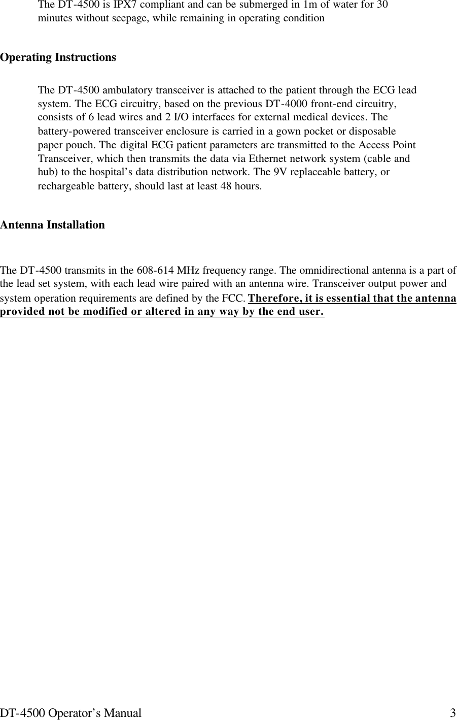 DT-4500 Operator’s Manual 3The DT-4500 is IPX7 compliant and can be submerged in 1m of water for 30 minutes without seepage, while remaining in operating condition Operating Instructions The DT-4500 ambulatory transceiver is attached to the patient through the ECG lead system. The ECG circuitry, based on the previous DT-4000 front-end circuitry, consists of 6 lead wires and 2 I/O interfaces for external medical devices. The battery-powered transceiver enclosure is carried in a gown pocket or disposable paper pouch. The digital ECG patient parameters are transmitted to the Access Point Transceiver, which then transmits the data via Ethernet network system (cable and hub) to the hospital’s data distribution network. The 9V replaceable battery, or rechargeable battery, should last at least 48 hours. Antenna Installation The DT-4500 transmits in the 608-614 MHz frequency range. The omnidirectional antenna is a part of the lead set system, with each lead wire paired with an antenna wire. Transceiver output power and system operation requirements are defined by the FCC. Therefore, it is essential that the antenna provided not be modified or altered in any way by the end user.         