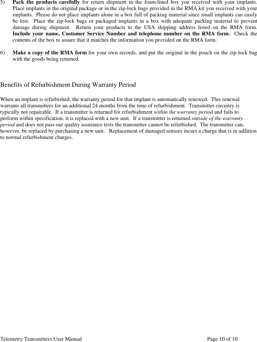Telemetry Transmitters User Manual       Page 10 of 10     5) Pack the products carefully for return shipment in the foam-lined box you received with your implants.  Place implants in the original package or in the zip-lock bags provided in the RMA kit you received with your implants.  Please do not place implants alone in a box full of packing material since small implants can easily be lost.  Place the zip-lock bags or packaged implants in a box with adequate packing material to prevent damage during shipment.  Return your products to the USA shipping address listed on the RMA form.  Include your name, Customer Service Number and telephone number on the RMA form.  Check the contents of the box to assure that it matches the information you provided on the RMA form.  6) Make a copy of the RMA form for your own records, and put the original in the pouch on the zip-lock bag with the goods being returned.    Benefits of Refurbishment During Warranty Period  When an implant is refurbished, the warranty period for that implant is automatically renewed.  This renewal warrants all transmitters for an additional 24 months from the time of refurbishment.  Transmitter circuitry is typically not repairable.  If a transmitter is returned for refurbishment within the warranty period and fails to perform within specification, it is replaced with a new unit.  If a transmitter is returned outside of the warranty period and does not pass our quality assurance tests the transmitter cannot be refurbished.  The transmitter can, however, be replaced by purchasing a new unit.   Replacement of damaged sensors incurs a charge that is in addition to normal refurbishment charges.  