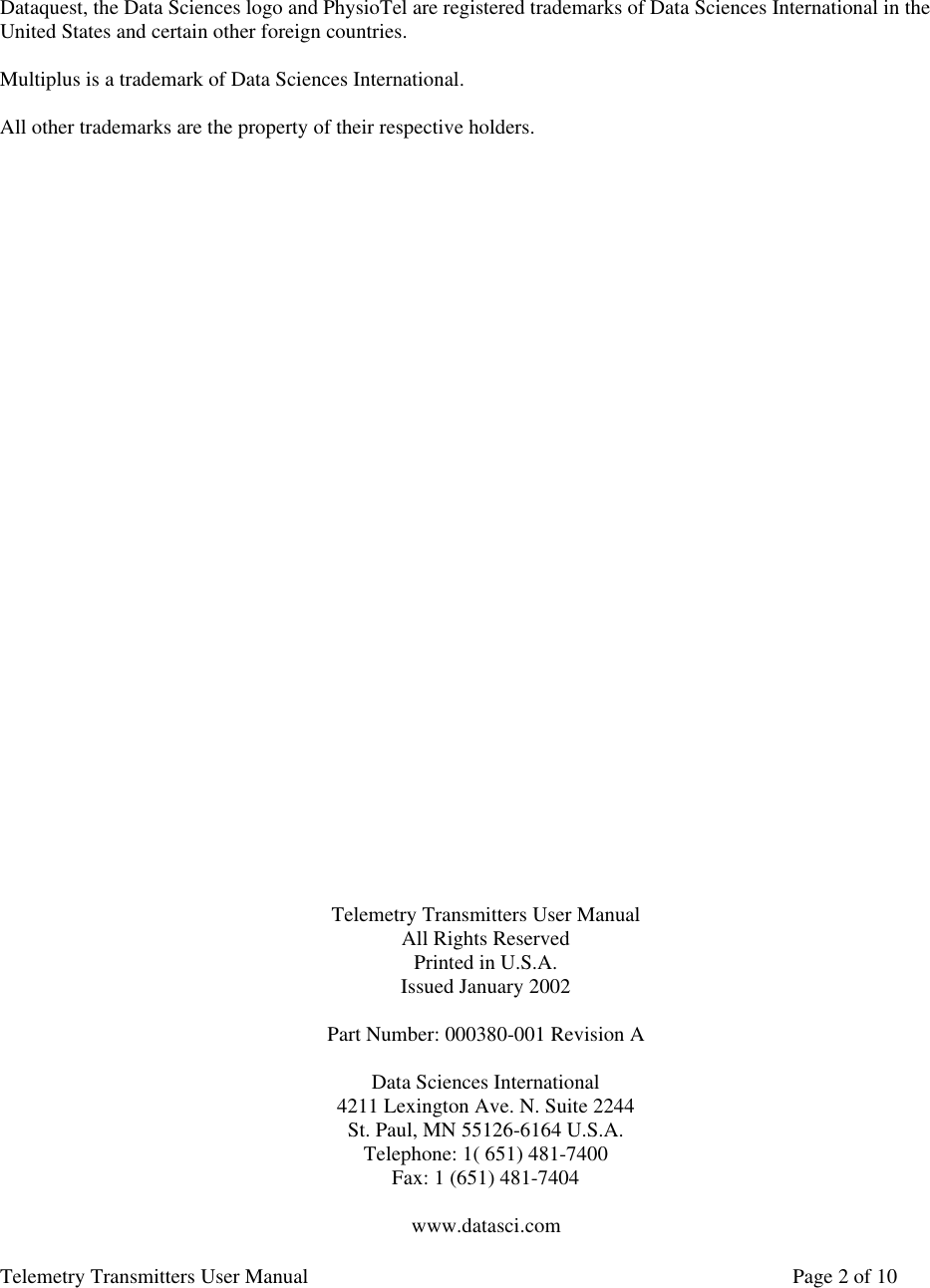 Telemetry Transmitters User Manual       Page 2 of 10     Dataquest, the Data Sciences logo and PhysioTel are registered trademarks of Data Sciences International in the United States and certain other foreign countries.  Multiplus is a trademark of Data Sciences International.  All other trademarks are the property of their respective holders.                                  Telemetry Transmitters User Manual All Rights Reserved Printed in U.S.A. Issued January 2002  Part Number: 000380-001 Revision A  Data Sciences International 4211 Lexington Ave. N. Suite 2244 St. Paul, MN 55126-6164 U.S.A. Telephone: 1( 651) 481-7400 Fax: 1 (651) 481-7404  www.datasci.com 