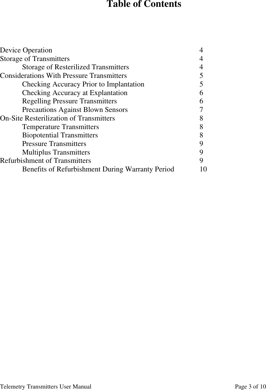 Telemetry Transmitters User Manual       Page 3 of 10    Table of Contents      Device Operation       4 Storage of Transmitters      4   Storage of Resterilized Transmitters        4 Considerations With Pressure Transmitters        5  Checking Accuracy Prior to Implantation      5 Checking Accuracy at Explantation        6  Regelling Pressure Transmitters        6  Precautions Against Blown Sensors         7 On-Site Resterilization of Transmitters        8  Temperature Transmitters     8      Biopotential Transmitters     8  Pressure Transmitters      9 Multiplus Transmitters     9 Refurbishment of Transmitters     9  Benefits of Refurbishment During Warranty Period    10                             